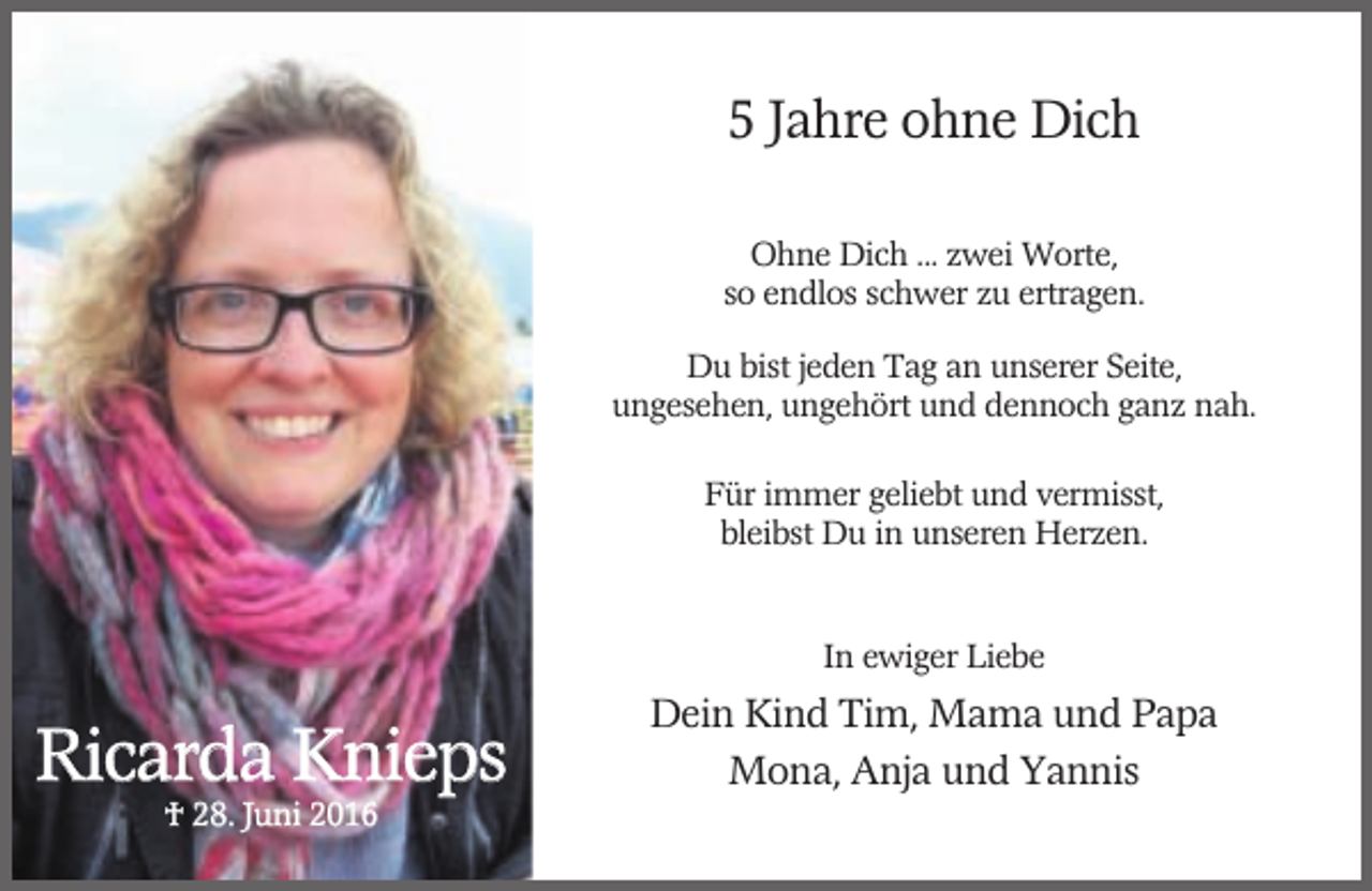 <p>5 Jahre ohne Dich<br />Ohne Dich ... zwei Worte,<br />so endlos schwer zu ertragen.<br />Du bist jeden Tag an unserer Seite,<br />ungesehen, ungehört und dennoch ganz nah.<br />Für immer geliebt und vermisst,<br />bleibst Du in unseren Herzen.</p><p>In ewiger Liebe</p><p>Ricarda Knieps<br />† 28. Juni 2016</p><p>Dein Kind Tim, Mama und Papa<br />Mona, Anja und Yannis</p>