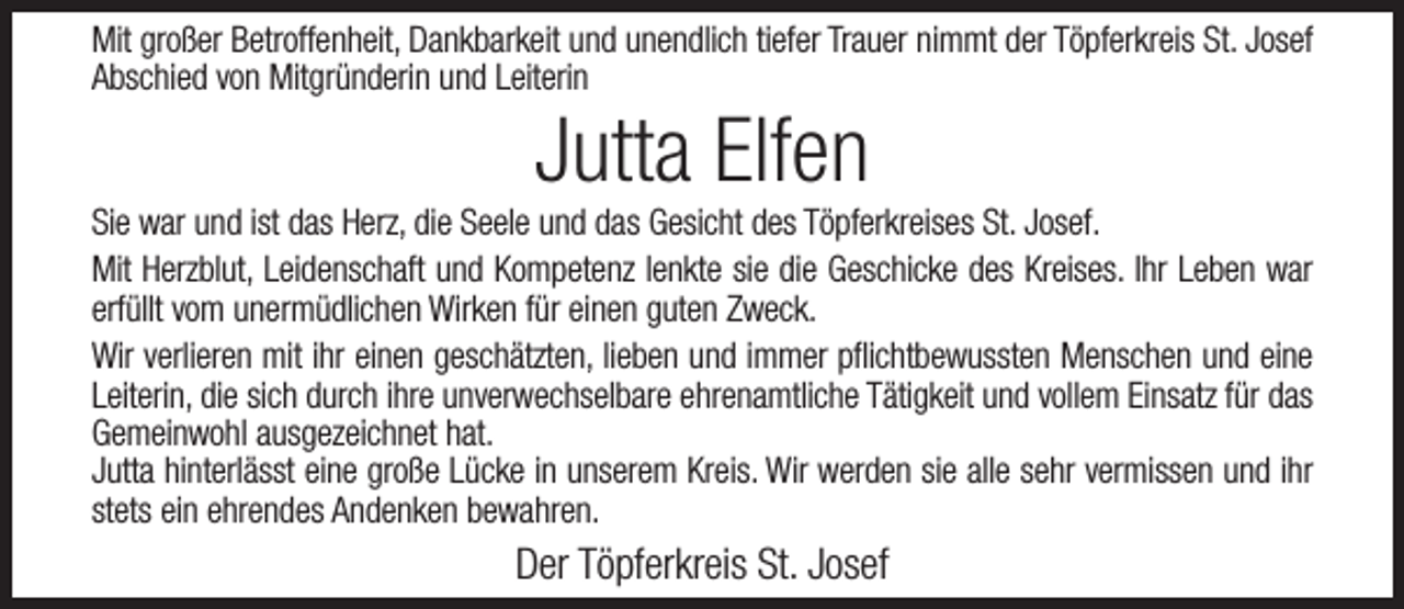 <p>Mit großer Betroffenheit, Dankbarkeit und unendlich tiefer Trauer nimmt der Töpferkreis St. Josef<br />Abschied von Mitgründerin und Leiterin</p><p>Jutta Elfen</p><p>Sie war und ist das Herz, die Seele und das Gesicht des Töpferkreises St. Josef.<br />Mit Herzblut, Leidenschaft und Kompetenz lenkte sie die Geschicke des Kreises. Ihr Leben war<br />erfüllt vom unermüdlichen Wirken für einen guten Zweck.<br />Wir verlieren mit ihr einen geschätzten, lieben und immer pflichtbewussten Menschen und eine<br />Leiterin, die sich durch ihre unverwechselbare ehrenamtliche Tätigkeit und vollem Einsatz für das<br />Gemeinwohl ausgezeichnet hat.<br />Jutta hinterlässt eine große Lücke in unserem Kreis. Wir werden sie alle sehr vermissen und ihr<br />stets ein ehrendes Andenken bewahren.</p><p>Der Töpferkreis St. Josef</p>