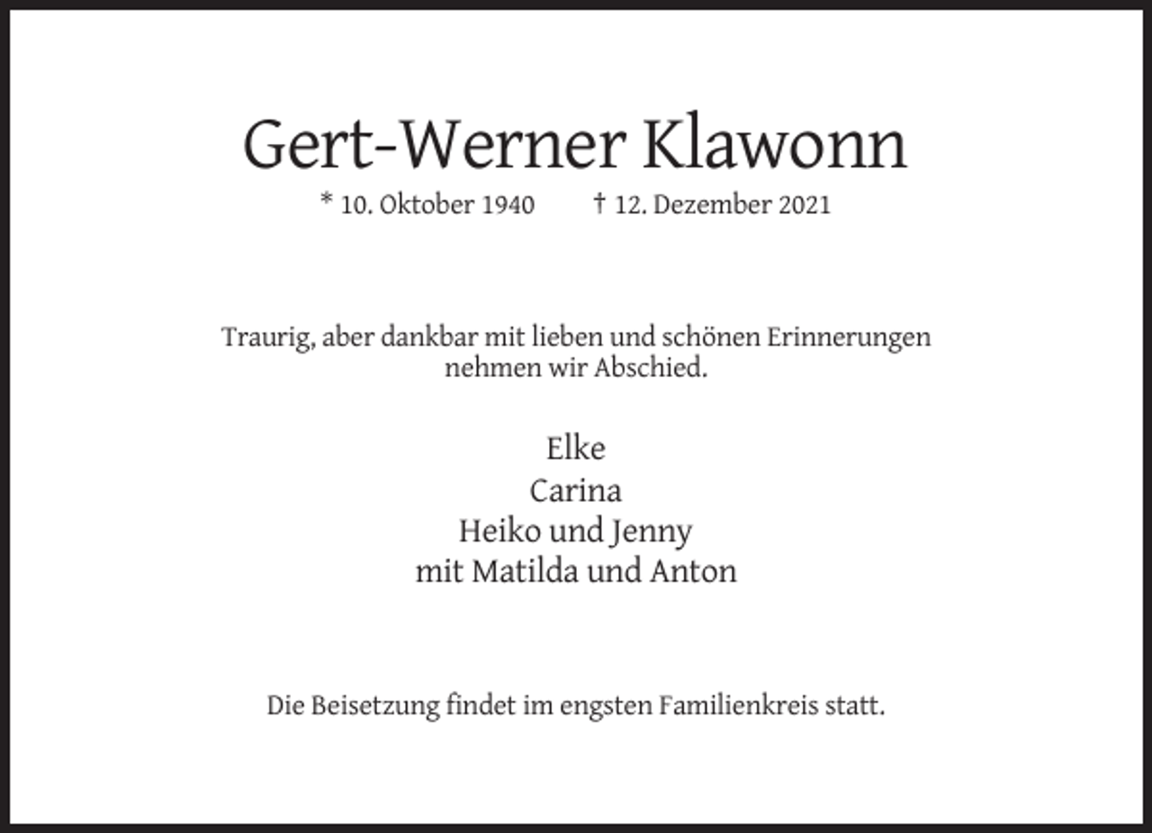 <p>Gert-Werner Klawonn<br />* 10. Oktober 1940</p><p>† 12. Dezember 2021</p><p>Traurig, aber dankbar mit lieben und schönen Erinnerungen<br />nehmen wir Abschied.</p><p>Elke<br />Carina<br />Heiko und Jenny<br />mit Matilda und Anton</p><p>Die Beisetzung findet im engsten Familienkreis statt.</p>