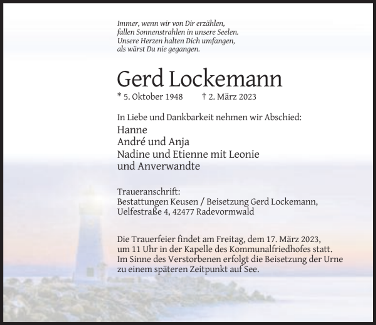 <p>Immer, wenn wir von Dir erzählen,<br />fallen Sonnenstrahlen in unsere Seelen.<br />Unsere Herzen halten Dich umfangen,<br />als wärst Du nie gegangen.</p><p>Gerd Lockemann<br />* 5. Oktober 1948</p><p>† 2. März 2023</p><p>In Liebe und Dankbarkeit nehmen wir Abschied:</p><p>Hanne<br />André und Anja<br />Nadine und Etienne mit Leonie<br />und Anverwandte<br />Traueranschrift:<br />Bestattungen Keusen / Beisetzung Gerd Lockemann,<br />Uelfestraße 4, 42477 Radevormwald<br />Die Trauerfeier findet am Freitag, dem 17. März 2023,<br />um 11 Uhr in der Kapelle des Kommunalfriedhofes statt.<br />Im Sinne des Verstorbenen erfolgt die Beisetzung der Urne<br />zu einem späteren Zeitpunkt auf See.</p>