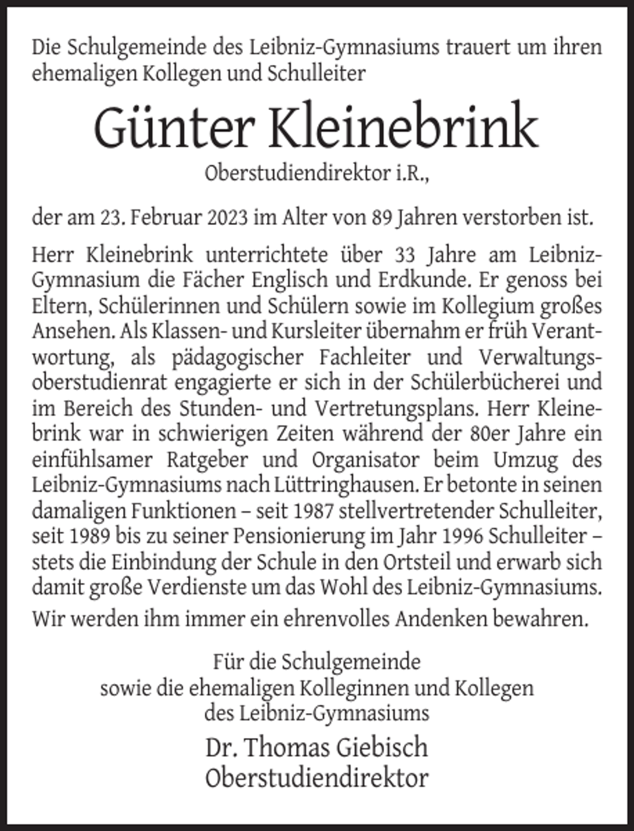 <p>Die Schulgemeinde des Leibniz-Gymnasiums trauert um ihren<br />ehemaligen Kollegen und Schulleiter</p><p>Günter Kleinebrink<br />Oberstudiendirektor i.R.,<br />der am 23. Februar 2023 im Alter von 89 Jahren verstorben ist.<br />Herr Kleinebrink unterrichtete über 33 Jahre am LeibnizGymnasium die Fächer Englisch und Erdkunde. Er genoss bei<br />Eltern, Schülerinnen und Schülern sowie im Kollegium großes<br />Ansehen. Als Klassen- und Kursleiter übernahm er früh Verantwortung, als pädagogischer Fachleiter und Verwaltungsoberstudienrat engagierte er sich in der Schülerbücherei und<br />im Bereich des Stunden- und Vertretungsplans. Herr Kleinebrink war in schwierigen Zeiten während der 80er Jahre ein<br />einfühlsamer Ratgeber und Organisator beim Umzug des<br />Leibniz-Gymnasiums nach Lüttringhausen. Er betonte in seinen<br />damaligen Funktionen – seit 1987 stellvertretender Schulleiter,<br />seit 1989 bis zu seiner Pensionierung im Jahr 1996 Schulleiter –<br />stets die Einbindung der Schule in den Ortsteil und erwarb sich<br />damit große Verdienste um das Wohl des Leibniz-Gymnasiums.<br />Wir werden ihm immer ein ehrenvolles Andenken bewahren.<br />Für die Schulgemeinde<br />sowie die ehemaligen Kolleginnen und Kollegen<br />des Leibniz-Gymnasiums</p><p>Dr. Thomas Giebisch<br />Oberstudiendirektor</p>