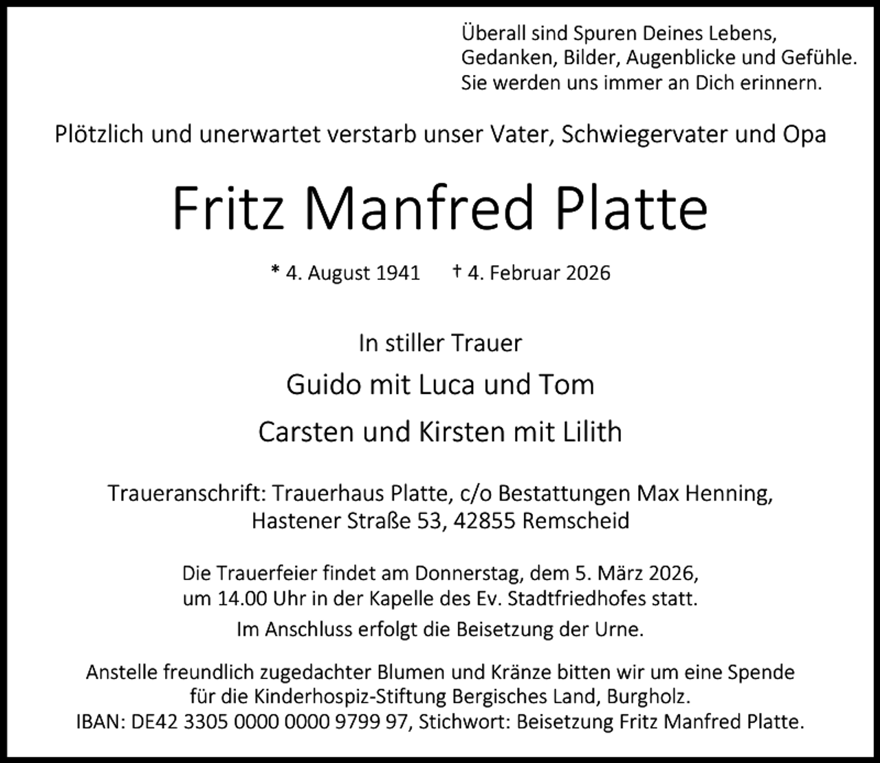 <p>Überall sind Spuren Deines Lebens,<br />Gedanken, Bilder, Augenblicke und Gefühle.<br />Sie werden uns immer an Dich erinnern.</p><p>Plötzlich und unerwartet verstarb unser Vater, Schwiegervater und Opa</p><p>Fritz Manfred Platte<br />* 4. August 1941</p><p>† 4. Februar 2026</p><p>In stiller Trauer</p><p>Guido mit Luca und Tom<br />Carsten und Kirsten mit Lilith<br />Traueranschrift: Trauerhaus Platte, c/o Bestattungen Max Henning,<br />Hastener Straße 53, 42855 Remscheid<br />Die Trauerfeier findet am Donnerstag, dem 5. März 2026,<br />um 14.00 Uhr in der Kapelle des Ev. Stadtfriedhofes statt.<br />Im Anschluss erfolgt die Beisetzung der Urne.<br />Anstelle freundlich zugedachter Blumen und Kränze bitten wir um eine Spende<br />für die Kinderhospiz-Stiftung Bergisches Land, Burgholz.<br />IBAN: DE42 3305 9797, Stichwort: Beisetzung Fritz Manfred Platte.</p>