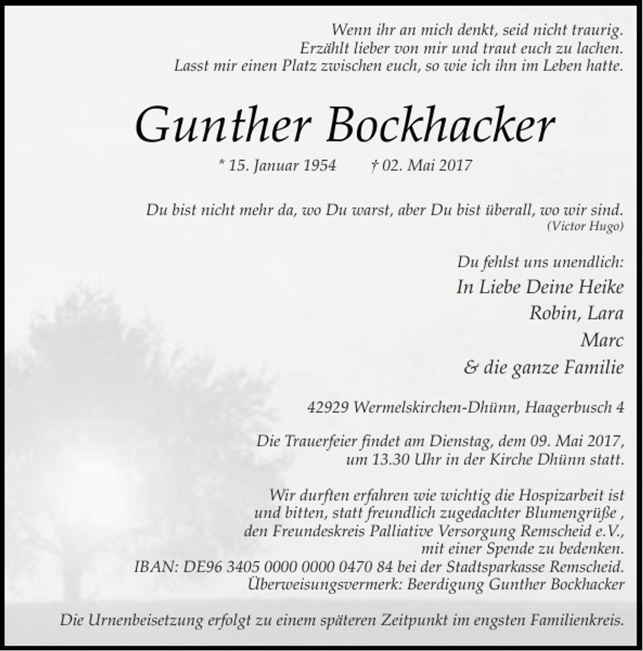 <p>Wenn ihr an mich denkt, seid nicht traurig.<br />Erzählt lieber von mir und traut euch zu lachen.<br />Lasst mir einen Platz zwischen euch, so wie ich ihn im Leben hatte.</p><p>Gunther Bockhacker<br />* 15. Januar 1954</p><p>† 02. Mai 2017</p><p>Du bist nicht mehr da, wo Du warst, aber Du bist überall, wo wir sind.</p><p>(Victor Hugo)</p><p>Du fehlst uns unendlich:</p><p>In Liebe Deine Heike<br />Robin, Lara<br />Marc<br />&amp; die ganze Familie<br />42929 Wermelskirchen-Dhünn, Haagerbusch 4<br />Die Trauerfeier findet am Dienstag, dem 09. Mai 2017,<br />um 13.30 Uhr in der Kirche Dhünn statt.<br />Wir durften erfahren wie wichtig die Hospizarbeit ist<br />und bitten, statt freundlich zugedachter Blumengrüße ,<br />den Freundeskreis Palliative Versorgung Remscheid e.V.,<br />mit einer Spende zu bedenken.<br />IBAN: DE96 3405 0470 84 bei der Stadtsparkasse Remscheid.<br />Überweisungsvermerk: Beerdigung Gunther Bockhacker<br />Die Urnenbeisetzung erfolgt zu einem späteren Zeitpunkt im engsten Familienkreis.</p>