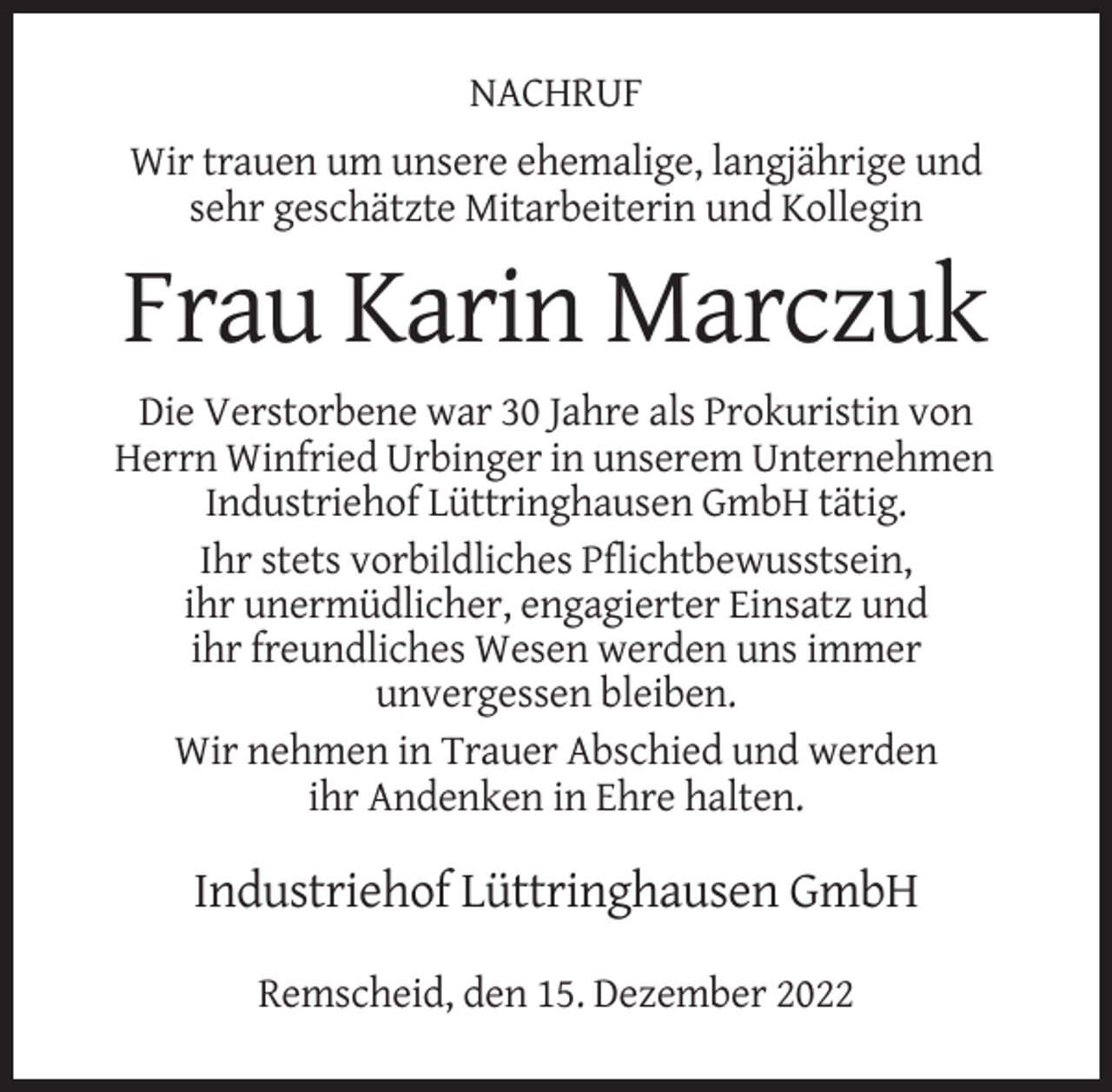 <p>NACHRUF<br />Wir trauen um unsere ehemalige, langjährige und<br />sehr geschätzte Mitarbeiterin und Kollegin</p><p>Frau Karin Marczuk<br />Die Verstorbene war 30 Jahre als Prokuristin von<br />Herrn Winfried Urbinger in unserem Unternehmen<br />Industriehof Lüttringhausen GmbH tätig.<br />Ihr stets vorbildliches Pflichtbewusstsein,<br />ihr unermüdlicher, engagierter Einsatz und<br />ihr freundliches Wesen werden uns immer<br />unvergessen bleiben.<br />Wir nehmen in Trauer Abschied und werden<br />ihr Andenken in Ehre halten.</p><p>Industriehof Lüttringhausen GmbH<br />Remscheid, den 15. Dezember 2022</p>