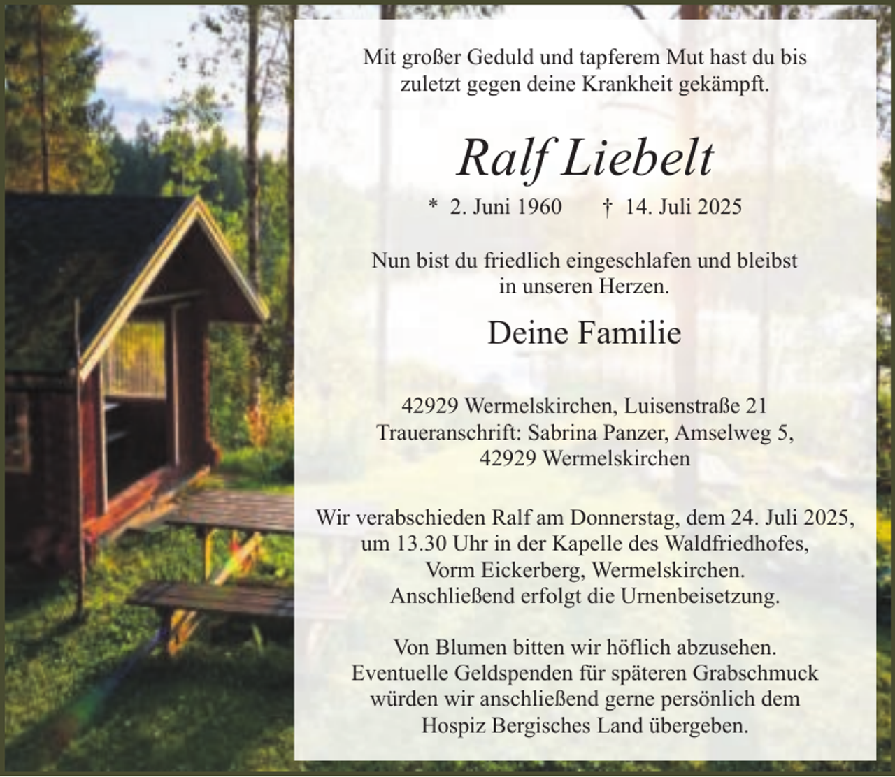 <p>Mit großer Geduld und tapferem Mut hast du bis<br />zuletzt gegen deine Krankheit gekämpft.</p><p>Ralf Liebelt</p><p>* 2. Juni 1960</p><p>† 14. Juli 2025</p><p>Nun bist du friedlich eingeschlafen und bleibst<br />in unseren Herzen.</p><p>Deine Familie<br />42929 Wermelskirchen, Luisenstraße 21<br />Traueranschrift: Sabrina Panzer, Amselweg 5,<br />42929 Wermelskirchen<br />Wir verabschieden Ralf am Donnerstag, dem 24. Juli 2025,<br />um 13.30 Uhr in der Kapelle des Waldfriedhofes,<br />Vorm Eickerberg, Wermelskirchen.<br />Anschließend erfolgt die Urnenbeisetzung.<br />Von Blumen bitten wir höflich abzusehen.<br />Eventuelle Geldspenden für späteren Grabschmuck<br />würden wir anschließend gerne persönlich dem<br />Hospiz Bergisches Land übergeben.</p>