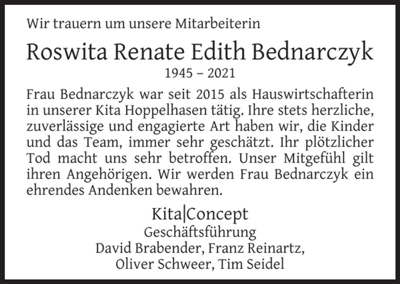 <p>Wir trauern um unsere Mitarbeiterin</p><p>Roswita Renate Edith Bednarczyk</p><p>1945 – 2021<br />Frau Bednarczyk war seit 2015 als Hauswirtschafterin<br />in unserer Kita Hoppelhasen tätig. Ihre stets herzliche,<br />zuverlässige und engagierte Art haben wir, die Kinder<br />und das Team, immer sehr geschätzt. Ihr plötzlicher<br />Tod macht uns sehr betroffen. Unser Mitgefühl gilt<br />ihren Angehörigen. Wir werden Frau Bednarczyk ein<br />ehrendes Andenken bewahren.</p><p>Kita|Concept</p><p>Geschäftsführung<br />David Brabender, Franz Reinartz,<br />Oliver Schweer, Tim Seidel</p>