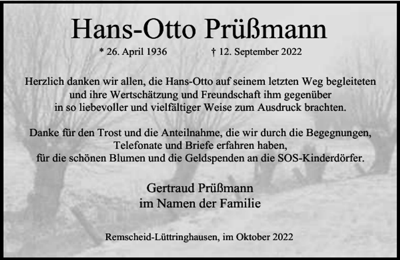 <p>Hans-Otto Prüßmann<br />* 26. April 1936</p><p>† 12. September 2022</p><p>Herzlich danken wir allen, die Hans-Otto auf seinem letzten Weg begleiteten<br />und ihre Wertschätzung und Freundschaft ihm gegenüber<br />in so liebevoller und vielfältiger Weise zum Ausdruck brachten.<br />Danke für den Trost und die Anteilnahme, die wir durch die Begegnungen,<br />Telefonate und Briefe erfahren haben,<br />für die schönen Blumen und die Geldspenden an die SOS-Kinderdörfer.</p><p>Gertraud Prüßmann<br />im Namen der Familie<br />Remscheid-Lüttringhausen, im Oktober 2022</p>