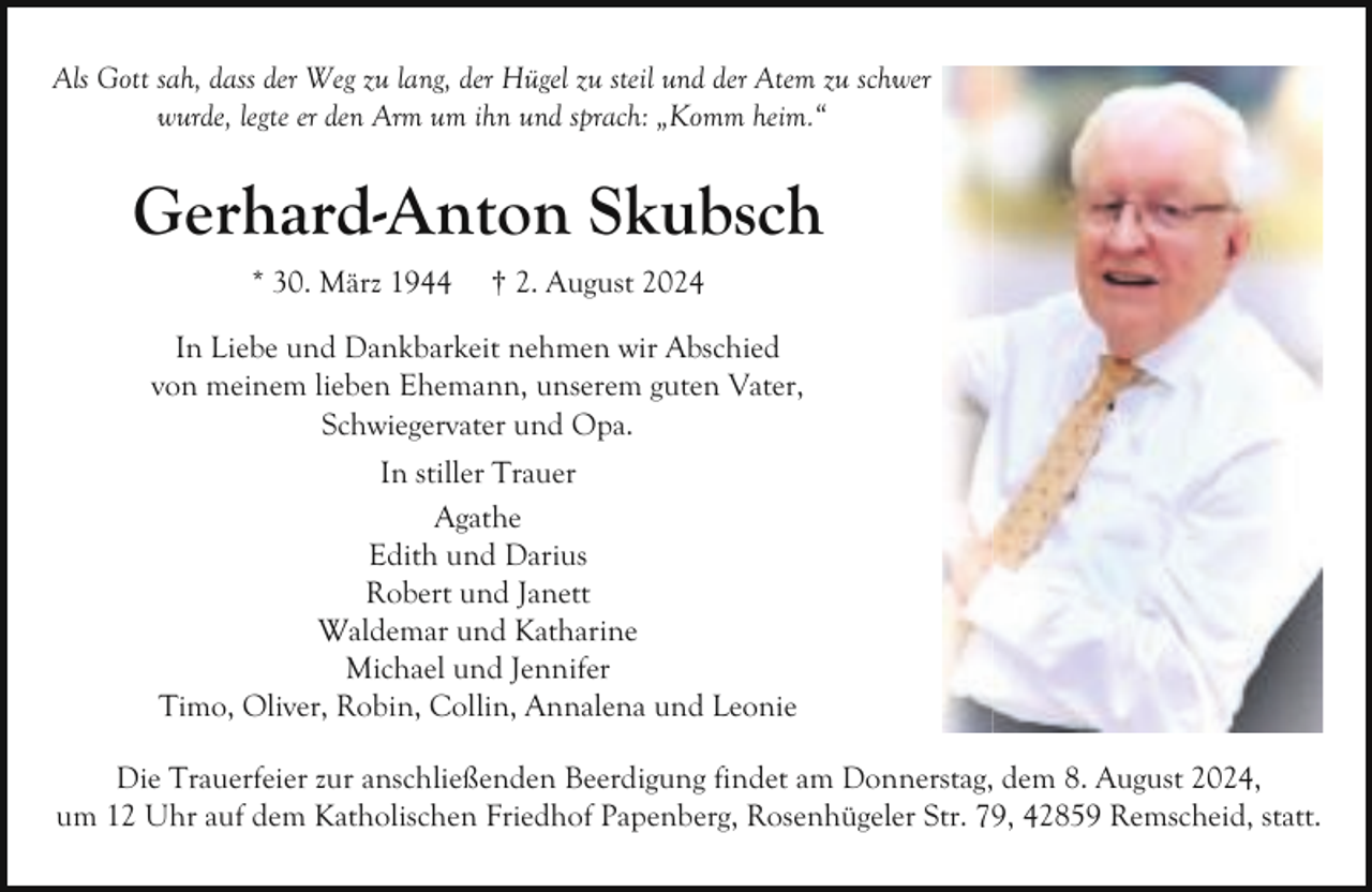 <p>Als Gott sah, dass der Weg zu lang, der Hügel zu steil und der Atem zu schwer<br />wurde, legte er den Arm um ihn und sprach: „Komm heim.“</p><p>Gerhard-Anton Skubsch<br />* 30. März 1944</p><p>† 2. August 2024</p><p>In Liebe und Dankbarkeit nehmen wir Abschied<br />von meinem lieben Ehemann, unserem guten Vater,<br />Schwiegervater und Opa.<br />In stiller Trauer<br />Agathe<br />Edith und Darius<br />Robert und Janett<br />Waldemar und Katharine<br />Michael und Jennifer<br />Timo, Oliver, Robin, Collin, Annalena und Leonie<br />Die Trauerfeier zur anschließenden Beerdigung findet am Donnerstag, dem 8. August 2024,<br />um 12 Uhr auf dem Katholischen Friedhof Papenberg, Rosenhügeler Str. 79, 42859 Remscheid, statt.</p>
