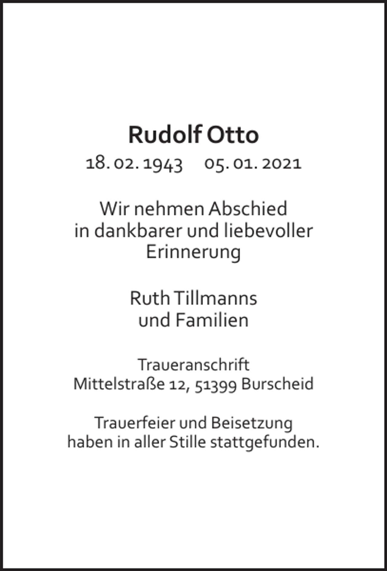 <p>Rudolf Otto</p><p>18. 02. 1943</p><p>05. 01. 2021</p><p>Wir nehmen Abschied<br />in dankbarer und liebevoller<br />Erinnerung<br />Ruth Tillmanns<br />und Familien<br />Traueranschrift<br />Mittelstraße 12, 51399 Burscheid<br />Trauerfeier und Beisetzung<br />haben in aller Stille stattgefunden.</p>