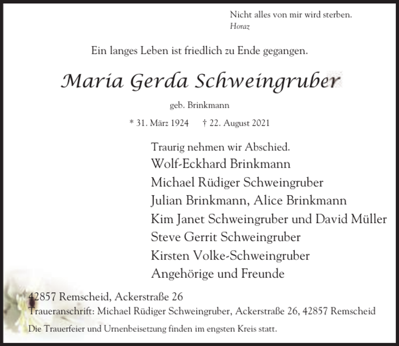 <p>Nicht alles von mir wird sterben.<br />Horaz</p><p>Ein langes Leben ist friedlich zu Ende gegangen.</p><p>Maria Gerda Schweingruber<br />geb. Brinkmann<br />* 31. März 1924</p><p>† 22. August 2021</p><p>Traurig nehmen wir Abschied.</p><p>Wolf-Eckhard Brinkmann<br />Michael Rüdiger Schweingruber<br />Julian Brinkmann, Alice Brinkmann<br />Kim Janet Schweingruber und David Müller<br />Steve Gerrit Schweingruber<br />Kirsten Volke-Schweingruber<br />Angehörige und Freunde<br />42857 Remscheid, Ackerstraße 26<br />Traueranschrift: Michael Rüdiger Schweingruber, Ackerstraße 26, 42857 Remscheid<br />Die Trauerfeier und Urnenbeisetzung finden im engsten Kreis statt.</p>