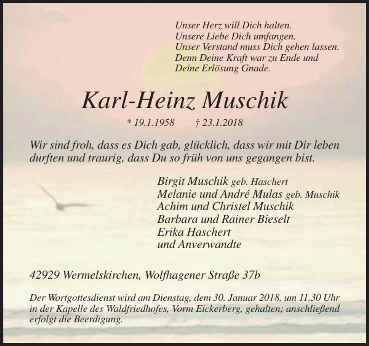 <p>Unser Herz will Dich halten.<br />Unsere Liebe Dich umfangen.<br />Unser Verstand muss Dich gehen lassen.<br />Denn Deine Kraft war zu Ende und<br />Deine Erlösung Gnade.</p><p>Karl-Heinz Muschik<br />* 19.1.1958</p><p>† 23.1.2018</p><p>Wir sind froh, dass es Dich gab, glücklich, dass wir mit Dir leben<br />durften und traurig, dass Du so früh von uns gegangen bist.<br />Birgit Muschik geb. Haschert<br />Melanie und André Mulas geb. Muschik<br />Achim und Christel Muschik<br />Barbara und Rainer Bieselt<br />Erika Haschert<br />und Anverwandte<br />42929 Wermelskirchen, Wolfhagener Straße 37b<br />Der Wortgottesdienst wird am Dienstag, dem 30. Januar 2018, um 11.30 Uhr<br />in der Kapelle des Waldfriedhofes, Vorm Eickerberg, gehalten; anschließend<br />erfolgt die Beerdigung.</p>