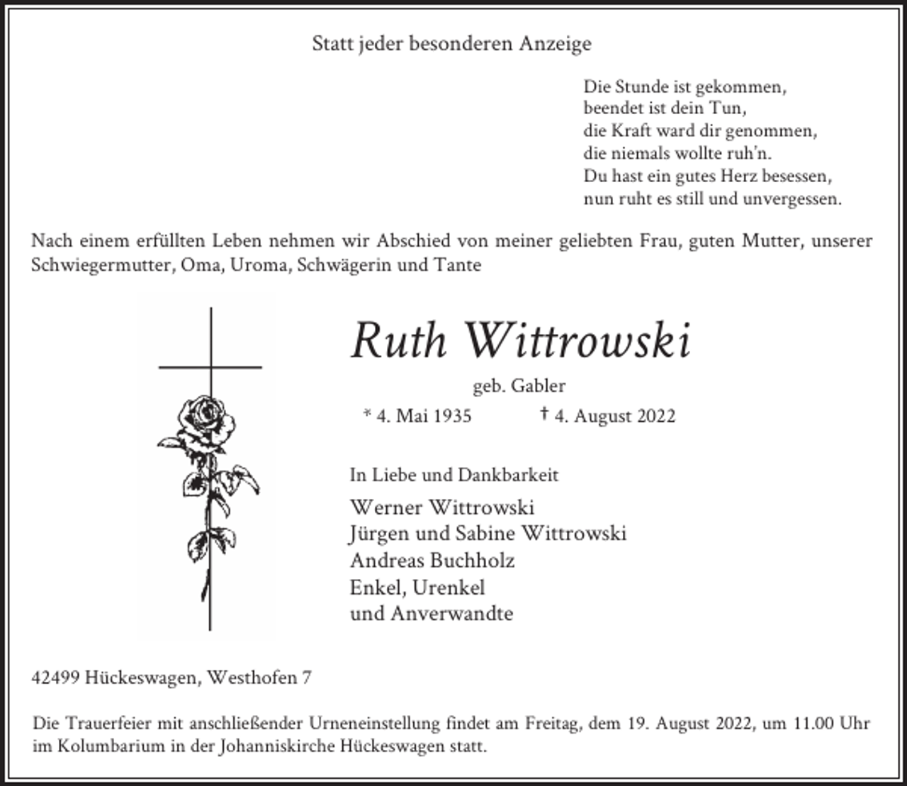 <p>Statt jeder besonderen Anzeige<br />Die Stunde ist gekommen,<br />beendet ist dein Tun,<br />die Kraft ward dir genommen,<br />die niemals wollte ruh’n.<br />Du hast ein gutes Herz besessen,<br />nun ruht es still und unvergessen.</p><p>Nach einem erfüllten Leben nehmen wir Abschied von meiner geliebten Frau, guten Mutter, unserer<br />Schwiegermutter, Oma, Uroma, Schwägerin und Tante</p><p>Ruth Wittrowski<br />* 4. Mai 1935</p><p>geb. Gabler<br />† 4. August 2022</p><p>In Liebe und Dankbarkeit</p><p>Werner Wittrowski<br />Jürgen und Sabine Wittrowski<br />Andreas Buchholz<br />Enkel, Urenkel<br />und Anverwandte<br />42499 Hückeswagen, Westhofen 7<br />Die Trauerfeier mit anschließender Urneneinstellung findet am Freitag, dem 19. August 2022, um 11.00 Uhr<br />im Kolumbarium in der Johanniskirche Hückeswagen statt.</p>