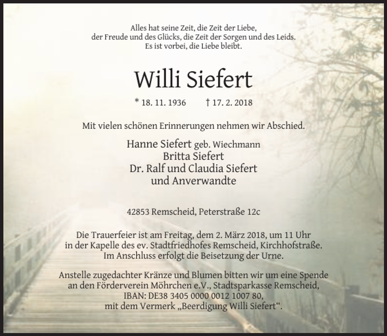 <p>Alles hat seine Zeit, die Zeit der Liebe,<br />der Freude und des Glücks, die Zeit der Sorgen und des Leids.<br />Es ist vorbei, die Liebe bleibt.</p><p>Willi Siefert<br />* 18. 11. 1936</p><p>† 17. 2. 2018</p><p>Mit vielen schönen Erinnerungen nehmen wir Abschied.</p><p>Hanne Siefert geb. Wiechmann<br />Britta Siefert<br />Dr. Ralf und Claudia Siefert<br />und Anverwandte<br />42853 Remscheid, Peterstraße 12c<br />Die Trauerfeier ist am Freitag, dem 2. März 2018, um 11 Uhr<br />in der Kapelle des ev. Stadtfriedhofes Remscheid, Kirchhofstraße.<br />Im Anschluss erfolgt die Beisetzung der Urne.<br />Anstelle zugedachter Kränze und Blumen bitten wir um eine Spende<br />an den Förderverein Möhrchen e.V., Stadtsparkasse Remscheid,<br />IBAN: DE38 3405 0012 1007 80,<br />mit dem Vermerk „Beerdigung Willi Siefert“.</p>
