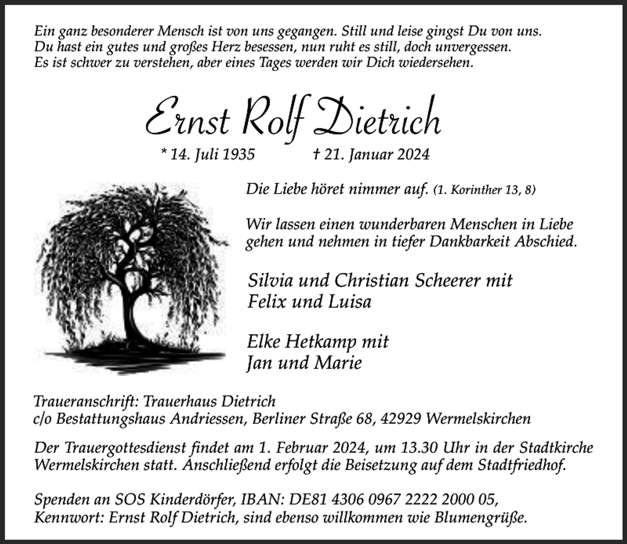 <p>Ein ganz besonderer Mensch ist von uns gegangen. Still und leise gingst Du von uns.<br />Du hast ein gutes und großes Herz besessen, nun ruht es still, doch unvergessen.<br />Es ist schwer zu verstehen, aber eines Tages werden wir Dich wiedersehen.</p><p>Ernst Rolf Dietrich<br />* 14. Juli 1935</p><p>† 21. Januar 2024</p><p>Die Liebe höret nimmer auf. (1. Korinther 13, 8)<br />Wir lassen einen wunderbaren Menschen in Liebe<br />gehen und nehmen in tiefer Dankbarkeit Abschied.</p><p>Silvia und Christian Scheerer mit<br />Felix und Luisa<br />Elke Hetkamp mit<br />Jan und Marie<br />Traueranschrift: Trauerhaus Dietrich<br />c/o Bestattungshaus Andriessen, Berliner Straße 68, 42929 Wermelskirchen<br />Der Trauergottesdienst findet am 1. Februar 2024, um 13.30 Uhr in der Stadtkirche<br />Wermelskirchen statt. Anschließend erfolgt die Beisetzung auf dem Stadtfriedhof.<br />Spenden an SOS Kinderdörfer, IBAN: DE81 4306 0967 222005,<br />Kennwort: Ernst Rolf Dietrich, sind ebenso willkommen wie Blumengrüße.</p>