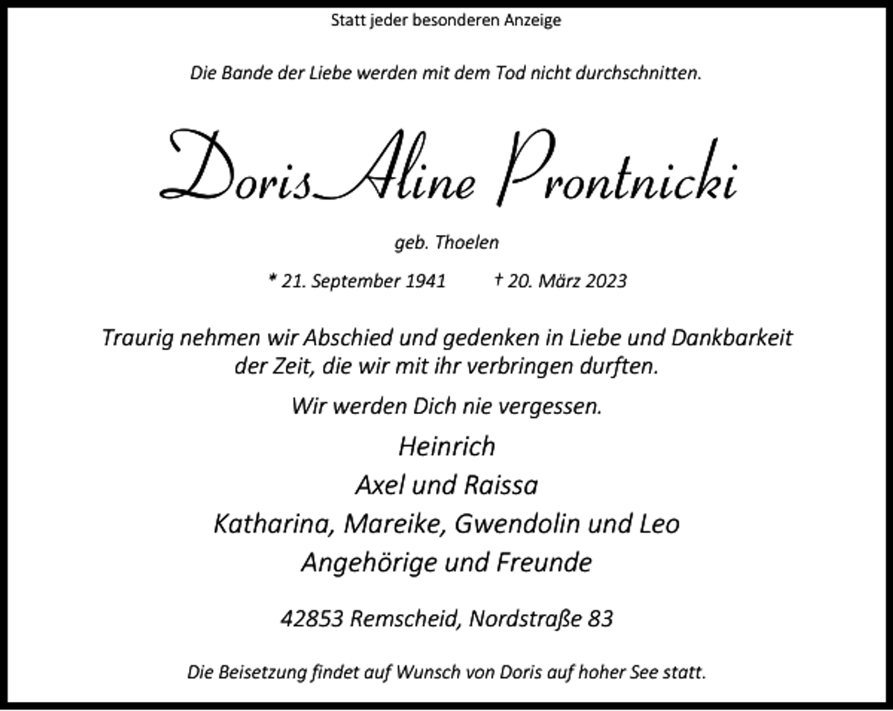 <p>Statt jeder besonderen Anzeige</p><p>Die Bande der Liebe werden mit dem Tod nicht durchschnitten.</p><p>Doris Aline Prontnicki<br />geb. Thoelen</p><p>* 21. September 1941</p><p>† 20. März 2023</p><p>Traurig nehmen wir Abschied und gedenken in Liebe und Dankbarkeit<br />der Zeit, die wir mit ihr verbringen durften.<br />Wir werden Dich nie vergessen.</p><p>Heinrich<br />Axel und Raissa<br />Katharina, Mareike, Gwendolin und Leo<br />Angehörige und Freunde<br />42853 Remscheid, Nordstraße 83<br />Die Beisetzung findet auf Wunsch von Doris auf hoher See statt.</p>