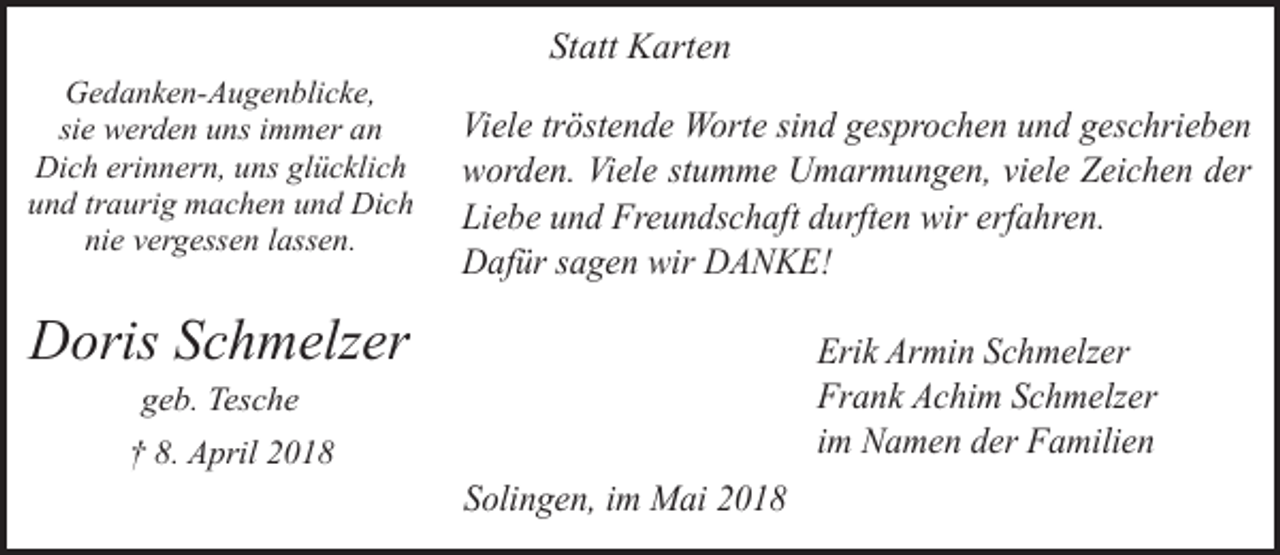 <p>Statt Karten<br />Gedanken-Augenblicke,<br />sie werden uns immer an<br />Dich erinnern, uns glücklich<br />und traurig machen und Dich<br />nie vergessen lassen.</p><p>Viele tröstende Worte sind gesprochen und geschrieben<br />worden. Viele stumme Umarmungen, viele Zeichen der<br />Liebe und Freundschaft durften wir erfahren.<br />Dafür sagen wir DANKE!</p><p>Doris Schmelzer</p><p>Erik Armin Schmelzer<br />Frank Achim Schmelzer<br />im Namen der Familien</p><p>geb. Tesche</p><p>† 8. April 2018</p><p>Solingen, im Mai 2018</p>