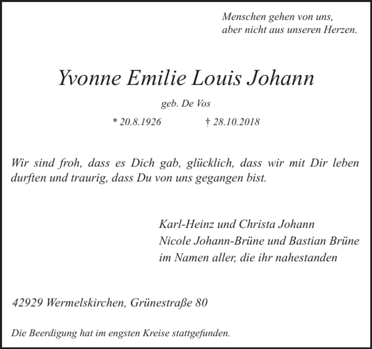 <p>Menschen gehen von uns,<br />aber nicht aus unseren Herzen.</p><p>Yvonne Emilie Louis Johann<br />geb. De Vos<br />* 20.8.1926</p><p>† 28.10.2018</p><p>Wir sind froh, dass es Dich gab, glücklich, dass wir mit Dir leben<br />durften und traurig, dass Du von uns gegangen bist.<br />Karl-Heinz und Christa Johann<br />Nicole Johann-Brüne und Bastian Brüne<br />im Namen aller, die ihr nahestanden<br />42929 Wermelskirchen, Grünestraße 80<br />Die Beerdigung hat im engsten Kreise stattgefunden.</p>