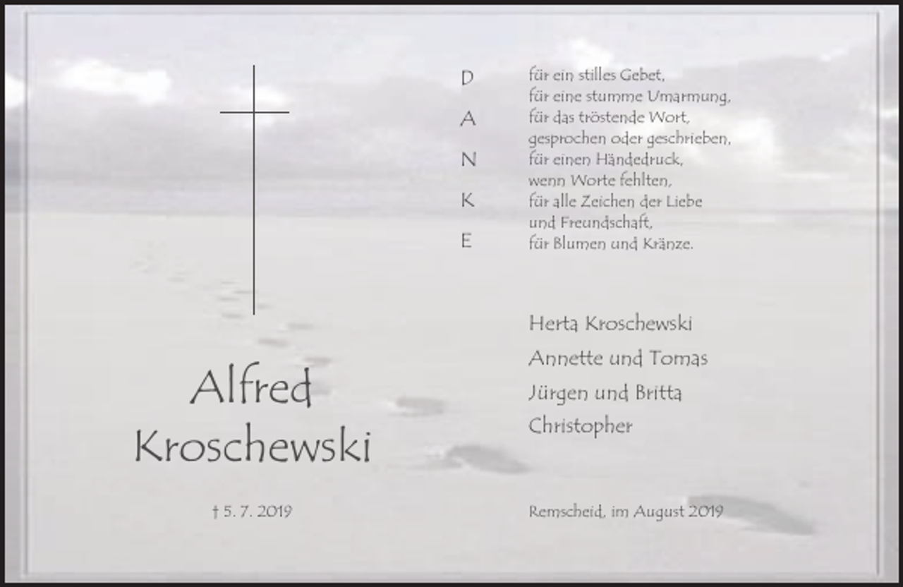 <p>D<br />A<br />N<br />K<br />E</p><p>für ein stilles Gebet,<br />für eine stumme Umarmung,<br />für das tröstende Wort,<br />gesprochen oder geschrieben,<br />für einen Händedruck,<br />wenn Worte fehlten,<br />für alle Zeichen der Liebe<br />und Freundschaft,<br />für Blumen und Kränze.</p><p>Herta Kroschewski</p><p>Alfred<br />Kroschewski<br />† 5. 7. 2019</p><p>Annette und Tomas<br />Jürgen und Britta<br />Christopher</p><p>Remscheid, im August 2019</p>