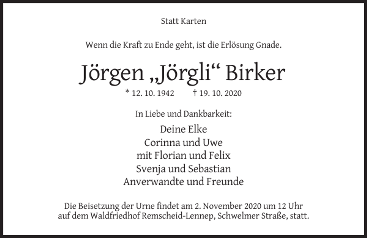 <p>Statt Karten<br />Wenn die Kraft zu Ende geht, ist die Erlösung Gnade.</p><p>Jörgen „Jörgli“ Birker<br />* 12. 10. 1942</p><p>† 19. 10. 2020</p><p>In Liebe und Dankbarkeit:</p><p>Deine Elke<br />Corinna und Uwe<br />mit Florian und Felix<br />Svenja und Sebastian<br />Anverwandte und Freunde<br />Die Beisetzung der Urne findet am 2. November 2020 um 12 Uhr<br />auf dem Waldfriedhof Remscheid-Lennep, Schwelmer Straße, statt.</p>