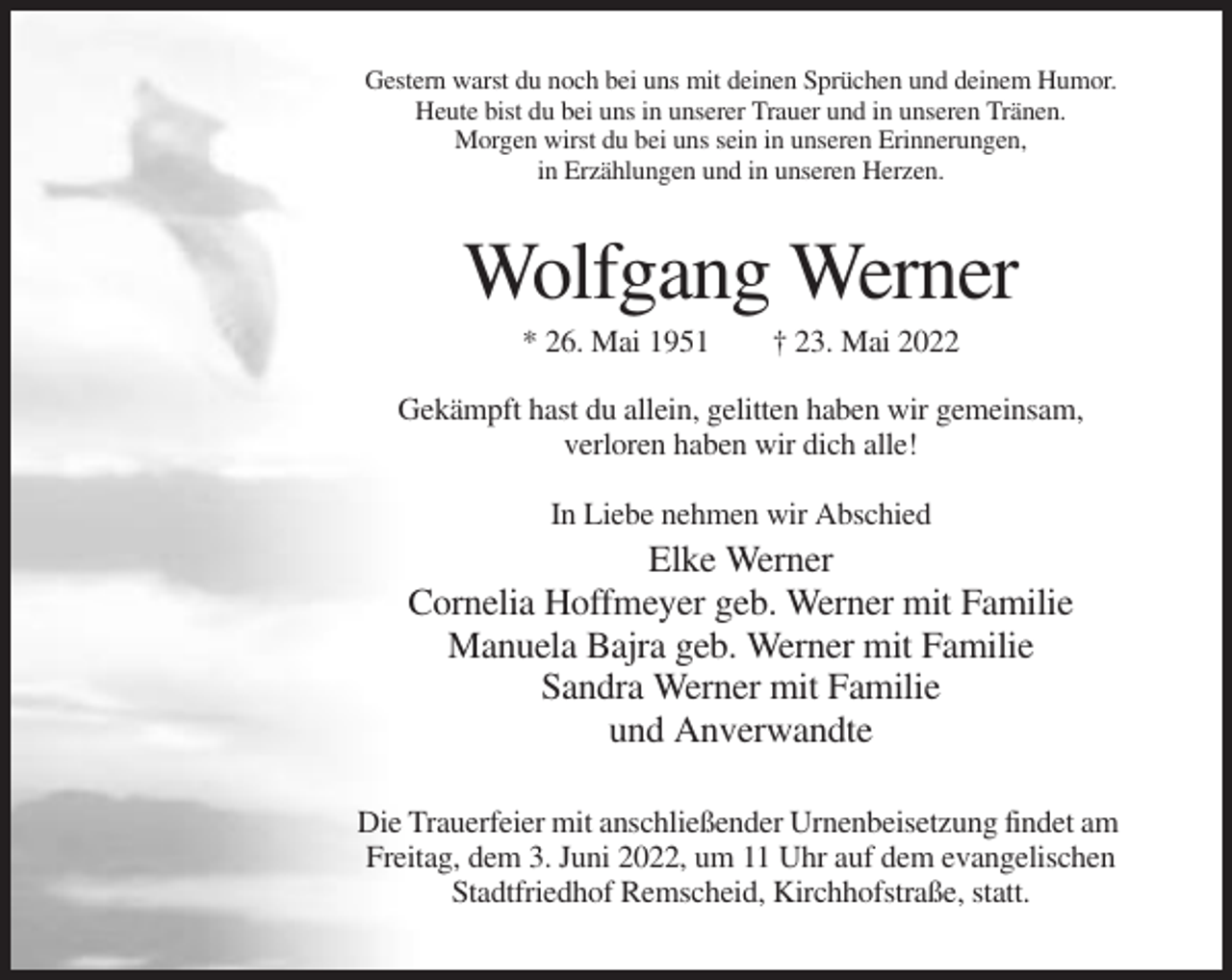 <p>Gestern warst du noch bei uns mit deinen Sprüchen und deinem Humor.<br />Heute bist du bei uns in unserer Trauer und in unseren Tränen.<br />Morgen wirst du bei uns sein in unseren Erinnerungen,<br />in Erzählungen und in unseren Herzen.</p><p>Wolfgang Werner<br />* 26. Mai 1951</p><p>† 23. Mai 2022</p><p>Gekämpft hast du allein, gelitten haben wir gemeinsam,<br />verloren haben wir dich alle!<br />In Liebe nehmen wir Abschied</p><p>Elke Werner<br />Cornelia Hoffmeyer geb. Werner mit Familie<br />Manuela Bajra geb. Werner mit Familie<br />Sandra Werner mit Familie<br />und Anverwandte<br />Die Trauerfeier mit anschließender Urnenbeisetzung findet am<br />Freitag, dem 3. Juni 2022, um 11 Uhr auf dem evangelischen<br />Stadtfriedhof Remscheid, Kirchhofstraße, statt.</p>