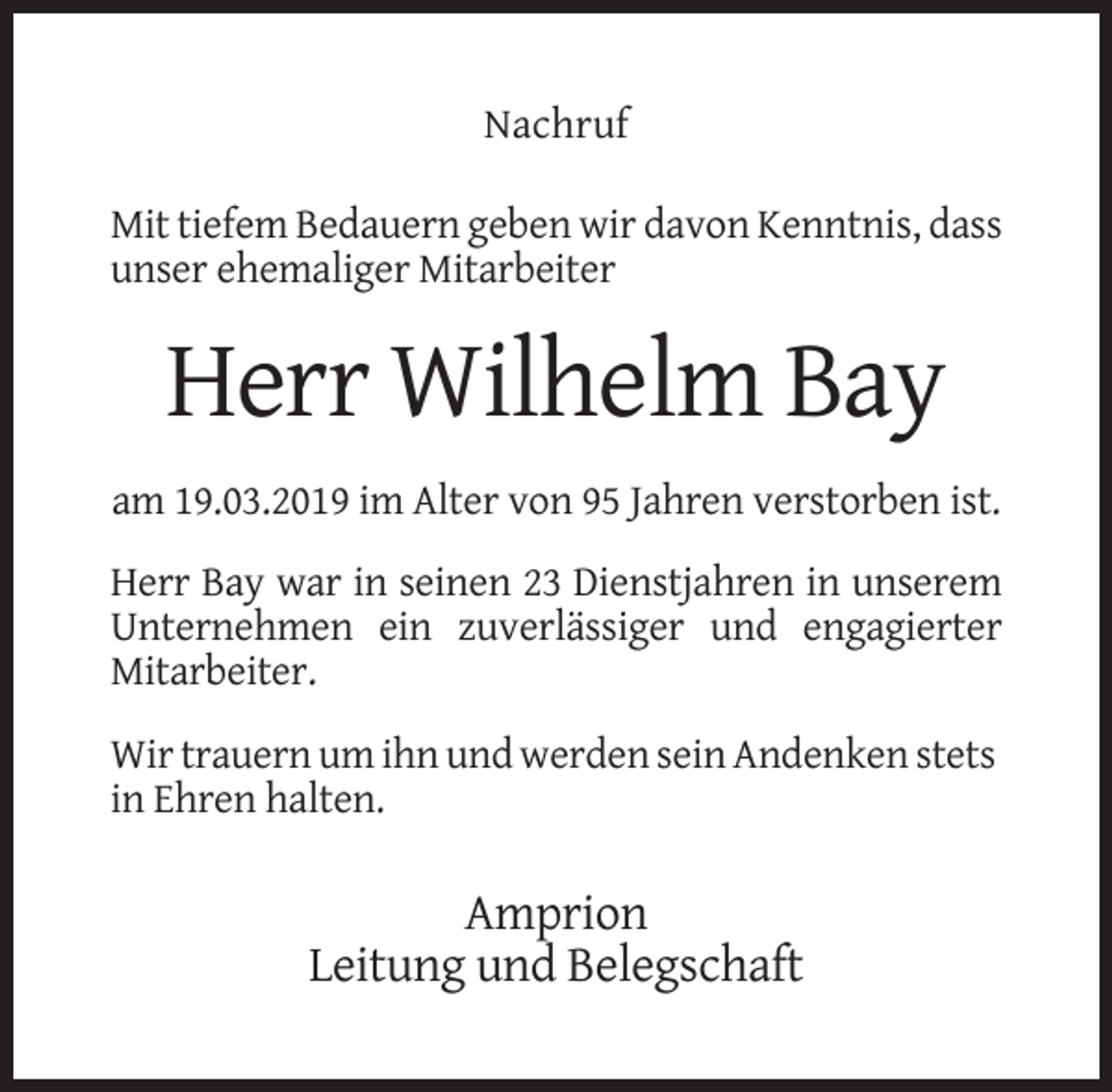 <p>Nachruf<br />Mit tiefem Bedauern geben wir davon Kenntnis, dass<br />unser ehemaliger Mitarbeiter</p><p>Herr Wilhelm Bay<br />am 19.03.2019 im Alter von 95 Jahren verstorben ist.<br />Herr Bay war in seinen 23 Dienstjahren in unserem<br />Unternehmen ein zuverlässiger und engagierter<br />Mitarbeiter.<br />Wir trauern um ihn und werden sein Andenken stets<br />in Ehren halten.</p><p>Amprion<br />Leitung und Belegschaft</p>