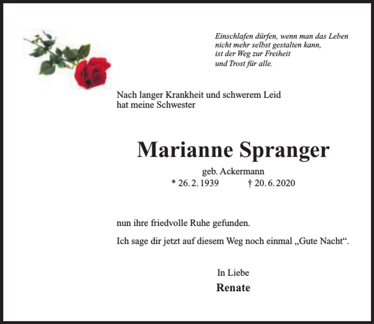 <p>Einschlafen dürfen, wenn man das Leben<br />nicht mehr selbst gestalten kann,<br />ist der Weg zur Freiheit<br />und Trost für alle.</p><p>Nach langer Krankheit und schwerem Leid<br />hat meine Schwester</p><p>Marianne Spranger<br />geb. Ackermann<br />* 26. 2. 1939<br />† 20. 6. 2020</p><p>nun ihre friedvolle Ruhe gefunden.<br />Ich sage dir jetzt auf diesem Weg noch einmal „Gute Nacht“.<br />In Liebe</p><p>Renate</p>
