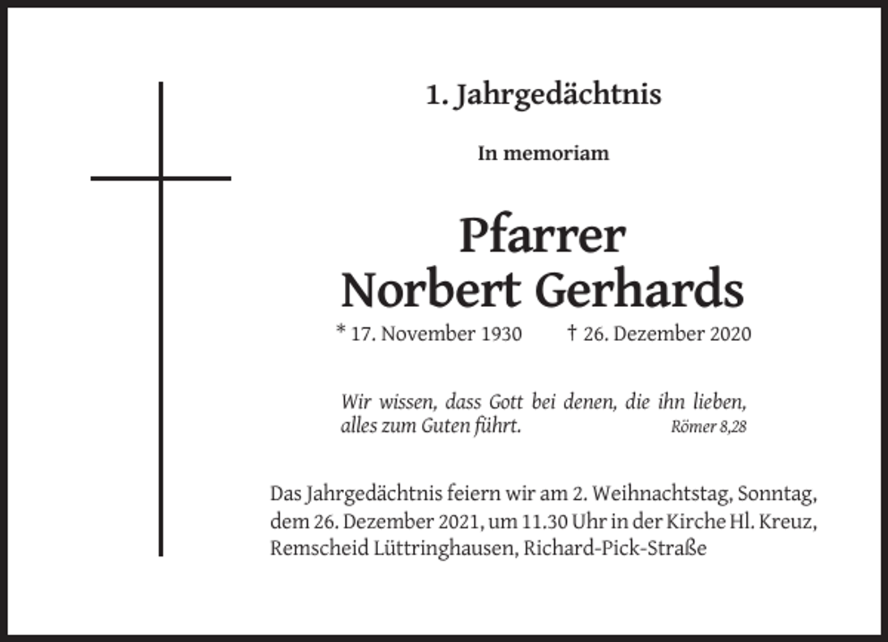 <p>1. Jahrgedächtnis<br />In memoriam</p><p>Pfarrer<br />Norbert Gerhards<br />* 17. November 1930</p><p>† 26. Dezember 2020</p><p>Wir wissen, dass Gott bei denen, die ihn lieben,<br />alles zum Guten führt.<br />Römer 8,28</p><p>Das Jahrgedächtnis feiern wir am 2. Weihnachtstag, Sonntag,<br />dem 26. Dezember 2021, um 11.30 Uhr in der Kirche Hl. Kreuz,<br />Remscheid Lüttringhausen, Richard-Pick-Straße</p>