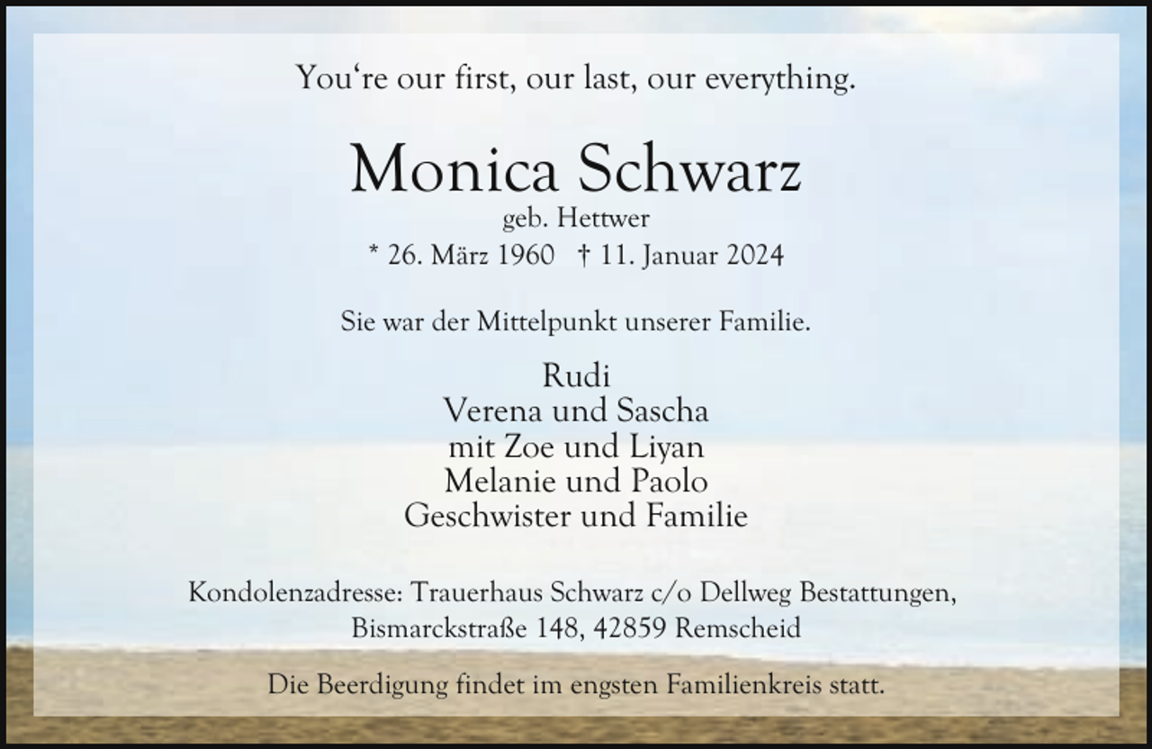 <p>You‘re our first, our last, our everything.</p><p>Monica Schwarz<br />geb. Hettwer<br />* 26. März 1960 † 11. Januar 2024</p><p>Sie war der Mittelpunkt unserer Familie.</p><p>Rudi<br />Verena und Sascha<br />mit Zoe und Liyan<br />Melanie und Paolo<br />Geschwister und Familie<br />Kondolenzadresse: Trauerhaus Schwarz c/o Dellweg Bestattungen,<br />Bismarckstraße 148, 42859 Remscheid<br />Die Beerdigung findet im engsten Familienkreis statt.</p>