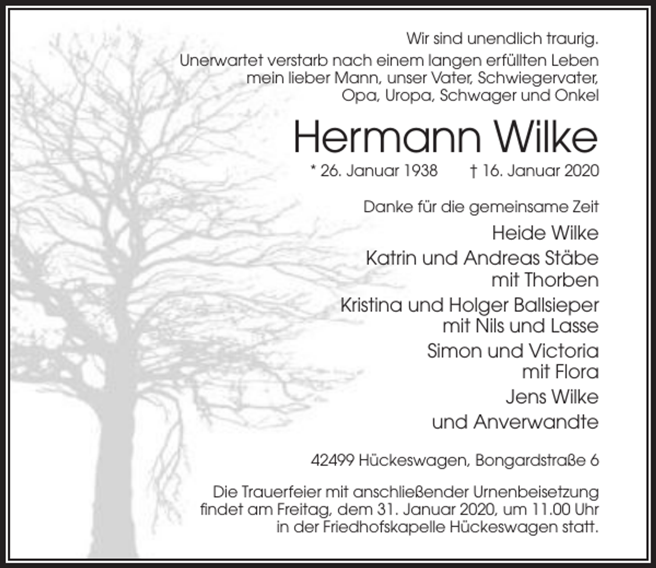 <p>Wir sind unendlich traurig.<br />Unerwartet verstarb nach einem langen erfüllten Leben<br />mein lieber Mann, unser Vater, Schwiegervater,<br />Opa, Uropa, Schwager und Onkel</p><p>Hermann Wilke<br />* 26. Januar 1938</p><p>† 16. Januar 2020</p><p>Danke für die gemeinsame Zeit</p><p>Heide Wilke<br />Katrin und Andreas Stäbe<br />mit Thorben<br />Kristina und Holger Ballsieper<br />mit Nils und Lasse<br />Simon und Victoria<br />mit Flora<br />Jens Wilke<br />und Anverwandte<br />42499 Hückeswagen, Bongardstraße 6<br />Die Trauerfeier mit anschließender Urnenbeisetzung<br />findet am Freitag, dem 31. Januar 2020, um 11.00 Uhr<br />in der Friedhofskapelle Hückeswagen statt.</p>