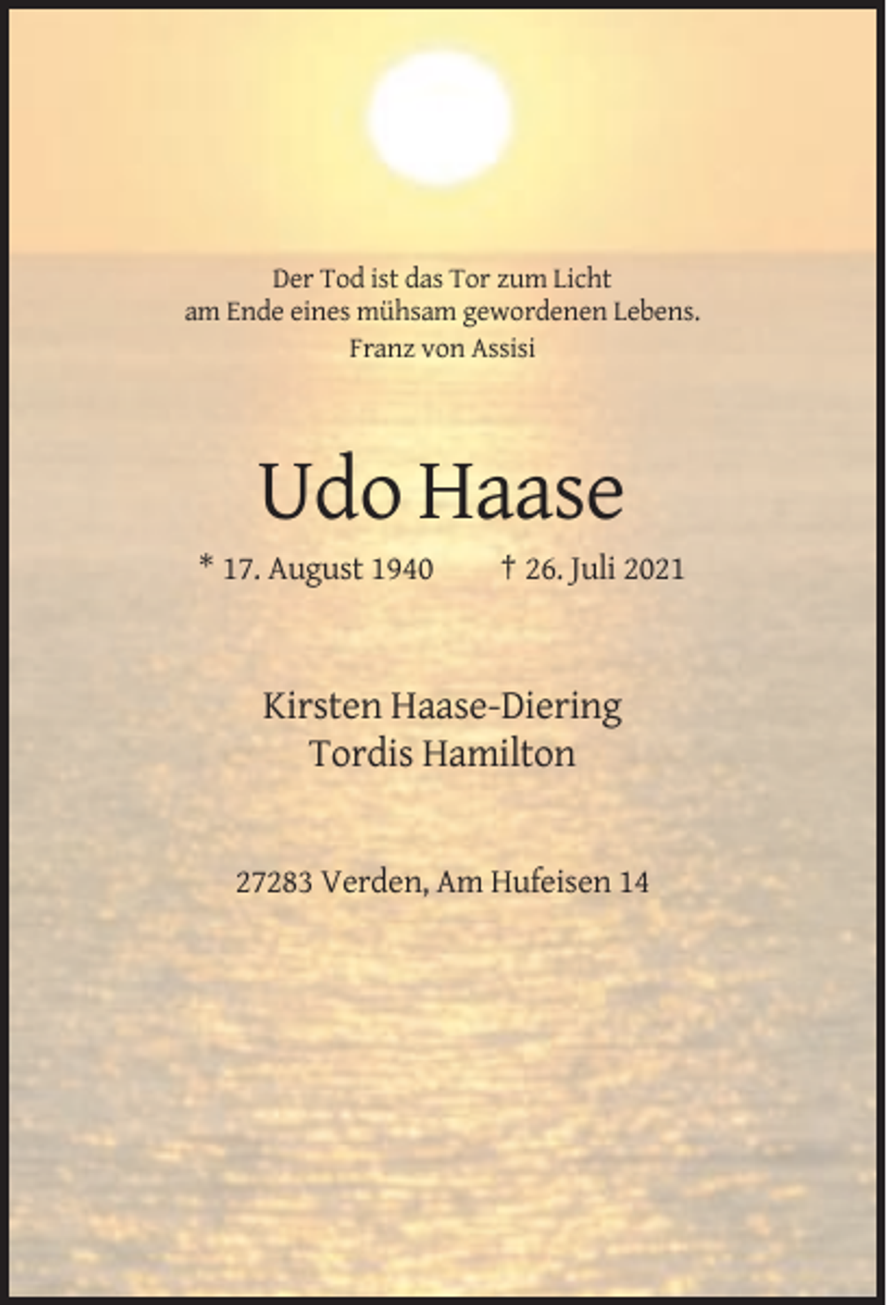 <p>Der Tod ist das Tor zum Licht<br />am Ende eines mühsam gewordenen Lebens.<br />Franz von Assisi</p><p>Udo Haase<br />* 17. August 1940</p><p>† 26. Juli 2021</p><p>Kirsten Haase-Diering<br />Tordis Hamilton</p><p>27283 Verden, Am Hufeisen 14</p>