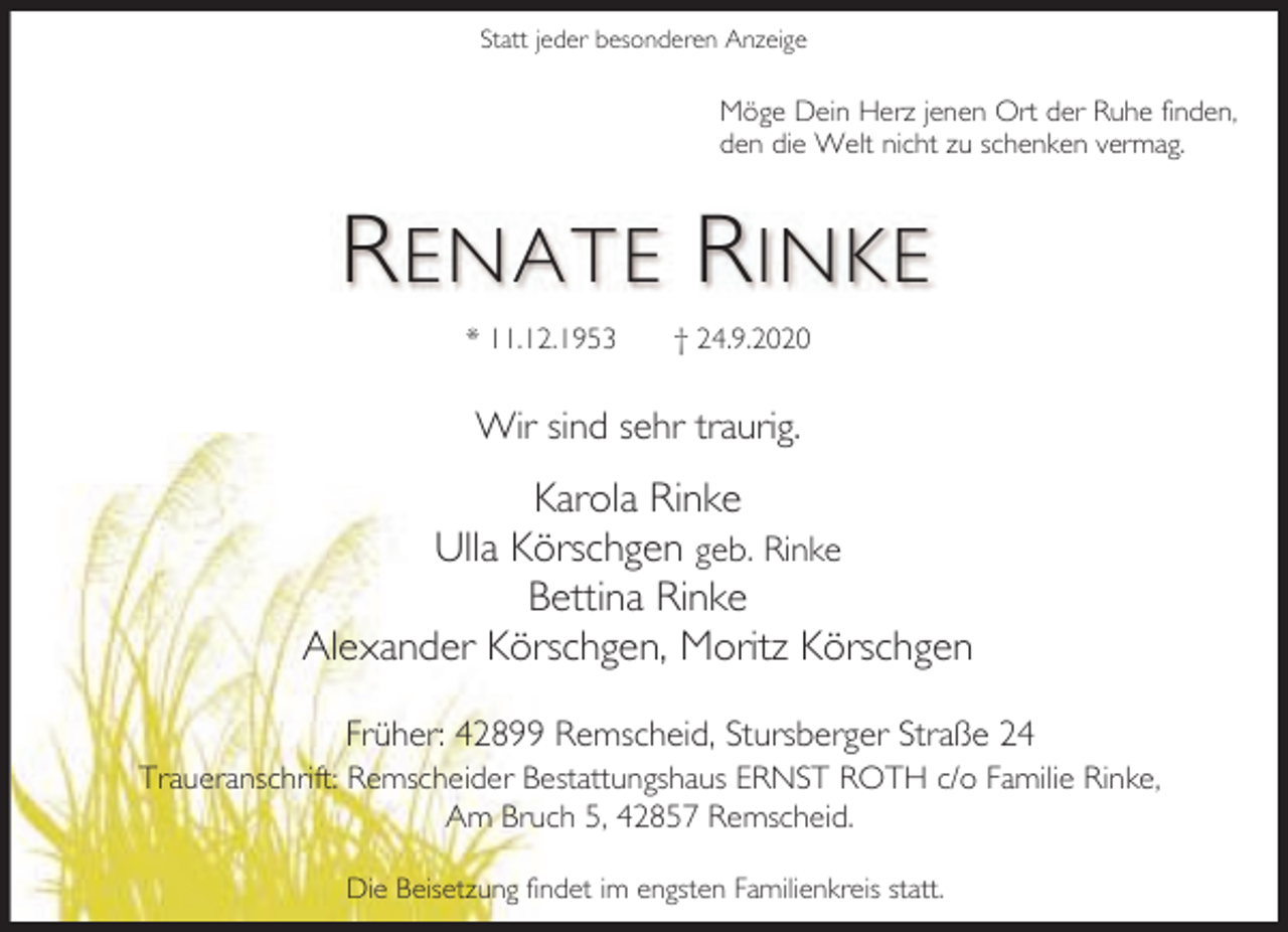 <p>Statt jeder besonderen Anzeige</p><p>Möge Dein Herz jenen Ort der Ruhe finden,<br />den die Welt nicht zu schenken vermag.</p><p>R ENATE R INKE<br />* 11.12.1953</p><p>† 24.9.2020</p><p>Wir sind sehr traurig.</p><p>Karola Rinke<br />Ulla Körschgen geb. Rinke<br />Bettina Rinke<br />Alexander Körschgen, Moritz Körschgen<br />Früher: 42899 Remscheid, Stursberger Straße 24<br />Traueranschrift: Remscheider Bestattungshaus ERNST ROTH c/o Familie Rinke,<br />Am Bruch 5, 42857 Remscheid.<br />Die Beisetzung findet im engsten Familienkreis statt.</p>