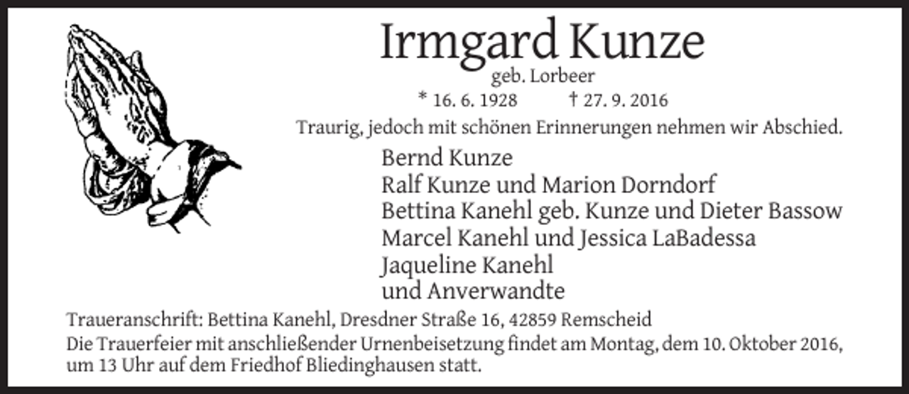 <p>Irmgard Kunze<br />geb. Lorbeer<br />* 16. 6. 1928<br />† 27. 9. 2016<br />Traurig, jedoch mit schönen Erinnerungen nehmen wir Abschied.</p><p>Bernd Kunze<br />Ralf Kunze und Marion Dorndorf<br />Bettina Kanehl geb. Kunze und Dieter Bassow<br />Marcel Kanehl und Jessica LaBadessa<br />Jaqueline Kanehl<br />und Anverwandte<br />Traueranschrift: Bettina Kanehl, Dresdner Straße 16, 42859 Remscheid<br />Die Trauerfeier mit anschließender Urnenbeisetzung findet am Montag, dem 10. Oktober 2016,<br />um 13 Uhr auf dem Friedhof Bliedinghausen statt.</p>