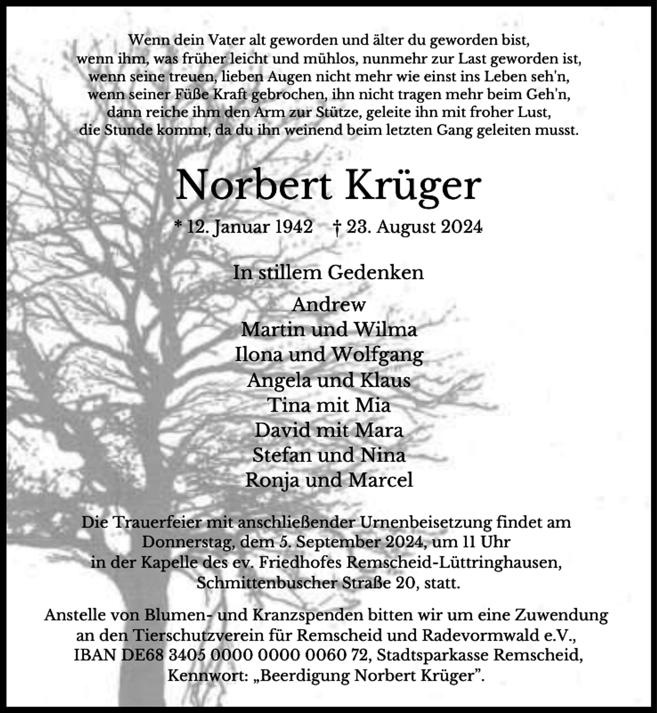 <p>Wenn dein Vater alt geworden und älter du geworden bist,<br />wenn ihm, was früher leicht und mühlos, nunmehr zur Last geworden ist,<br />wenn seine treuen, lieben Augen nicht mehr wie einst ins Leben seh'n,<br />wenn seiner Füße Kraft gebrochen, ihn nicht tragen mehr beim Geh'n,<br />dann reiche ihm den Arm zur Stütze, geleite ihn mit froher Lust,<br />die Stunde kommt, da du ihn weinend beim letzten Gang geleiten musst.</p><p>Norbert Krüger<br />* 12. Januar 1942</p><p>† 23. August 2024</p><p>In stillem Gedenken<br />Andrew<br />Martin und Wilma<br />Ilona und Wolfgang<br />Angela und Klaus<br />Tina mit Mia<br />David mit Mara<br />Stefan und Nina<br />Ronja und Marcel<br />Die Trauerfeier mit anschließender Urnenbeisetzung findet am<br />Donnerstag, dem 5. September 2024, um 11 Uhr<br />in der Kapelle des ev. Friedhofes Remscheid-Lüttringhausen,<br />Schmittenbuscher Straße 20, statt.<br />Anstelle von Blumen- und Kranzspenden bitten wir um eine Zuwendung<br />an den Tierschutzverein für Remscheid und Radevormwald e.V.,<br />IBAN DE68 3405 0060 72, Stadtsparkasse Remscheid,<br />Kennwort: „Beerdigung Norbert Krüger”.</p>