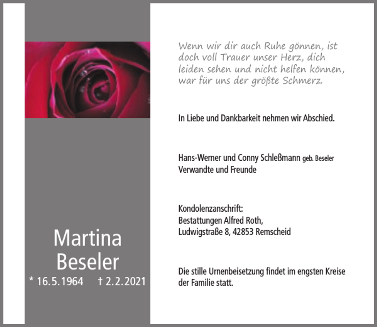<p>Wenn wir dir auch Ruhe gönnen, ist<br />doch voll Trauer unser Herz, dich<br />leiden sehen und nicht helfen können,<br />war für uns der größte Schmerz.</p><p>In Liebe und Dankbarkeit nehmen wir Abschied.</p><p>Hans-Werner und Conny Schleßmann geb. Beseler<br />Verwandte und Freunde</p><p>Martina<br />Beseler</p><p>* 16.5.1964</p><p>† 2.2.2021</p><p>Kondolenzanschrift:<br />Bestattungen Alfred Roth,<br />Ludwigstraße 8, 42853 Remscheid</p><p>Die stille Urnenbeisetzung ﬁndet im engsten Kreise<br />der Familie statt.</p>