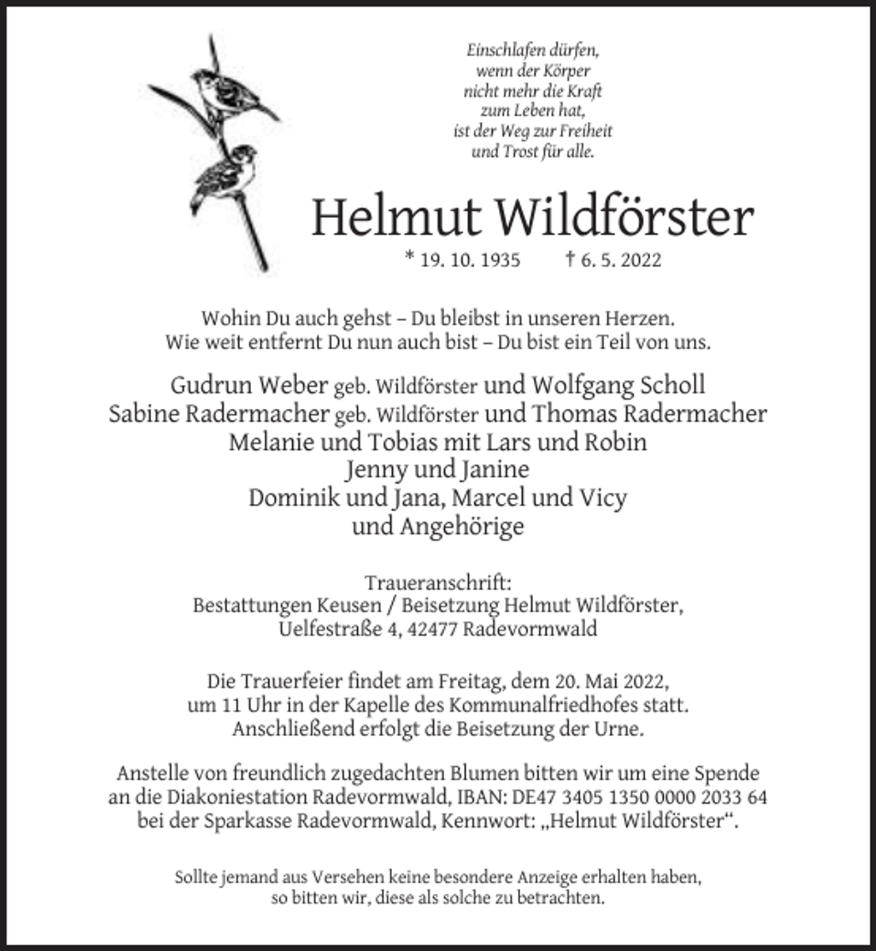 <p>Einschlafen dürfen,<br />wenn der Körper<br />nicht mehr die Kraft<br />zum Leben hat,<br />ist der Weg zur Freiheit<br />und Trost für alle.</p><p>Helmut Wildförster<br />* 19. 10. 1935</p><p>† 6. 5. 2022</p><p>Wohin Du auch gehst – Du bleibst in unseren Herzen.<br />Wie weit entfernt Du nun auch bist – Du bist ein Teil von uns.</p><p>Gudrun Weber geb. Wildförster und Wolfgang Scholl<br />Sabine Radermacher geb. Wildförster und Thomas Radermacher<br />Melanie und Tobias mit Lars und Robin<br />Jenny und Janine<br />Dominik und Jana, Marcel und Vicy<br />und Angehörige<br />Traueranschrift:<br />Bestattungen Keusen / Beisetzung Helmut Wildförster,<br />Uelfestraße 4, 42477 Radevormwald<br />Die Trauerfeier findet am Freitag, dem 20. Mai 2022,<br />um 11 Uhr in der Kapelle des Kommunalfriedhofes statt.<br />Anschließend erfolgt die Beisetzung der Urne.<br />Anstelle von freundlich zugedachten Blumen bitten wir um eine Spende<br />an die Diakoniestation Radevormwald, IBAN: DE47 3405 135000 2033 64<br />bei der Sparkasse Radevormwald, Kennwort: „Helmut Wildförster“.<br />Sollte jemand aus Versehen keine besondere Anzeige erhalten haben,<br />so bitten wir, diese als solche zu betrachten.</p>