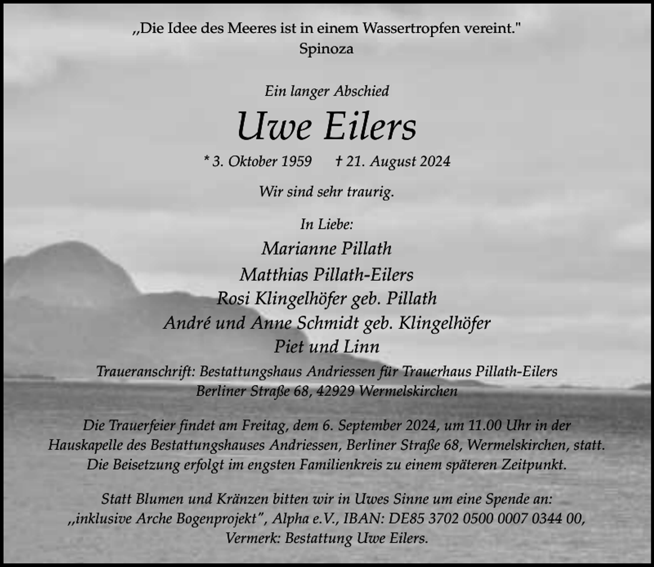 <p>,,Die Idee des Meeres ist in einem Wassertropfen vereint."<br />Spinoza<br />Ein langer Abschied</p><p>Uwe Eilers</p><p>* 3. Oktober 1959</p><p>† 21. August 2024</p><p>Wir sind sehr traurig.<br />In Liebe:</p><p>Marianne Pillath<br />Matthias Pillath-Eilers<br />Rosi Klingelhöfer geb. Pillath<br />André und Anne Schmidt geb. Klingelhöfer<br />Piet und Linn<br />Traueranschrift: Bestattungshaus Andriessen für Trauerhaus Pillath-Eilers<br />Berliner Straße 68, 42929 Wermelskirchen<br />Die Trauerfeier findet am Freitag, dem 6. September 2024, um 11.00 Uhr in der<br />Hauskapelle des Bestattungshauses Andriessen, Berliner Straße 68, Wermelskirchen, statt.<br />Die Beisetzung erfolgt im engsten Familienkreis zu einem späteren Zeitpunkt.<br />Statt Blumen und Kränzen bitten wir in Uwes Sinne um eine Spende an:<br />,,inklusive Arche Bogenprojekt", Alpha e.V., IBAN: DE85 3702 0507 0344 00,<br />Vermerk: Bestattung Uwe Eilers.</p>