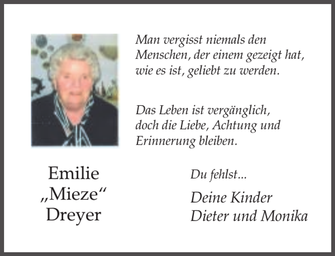<p>Man vergisst niemals den<br />Menschen, der einem gezeigt hat,<br />wie es ist, geliebt zu werden.<br />Das Leben ist vergänglich,<br />doch die Liebe, Achtung und<br />Erinnerung bleiben.</p><p>Emilie<br />„Mieze“<br />Dreyer</p><p>Du fehlst...</p><p>Deine Kinder<br />Dieter und Monika</p>