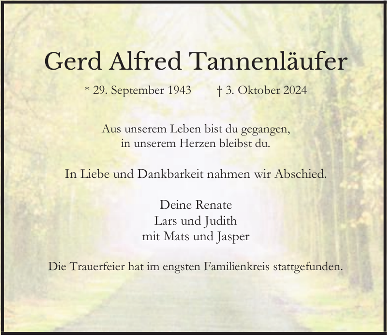 <p>Gerd Alfred Tannenläufer<br />* 29. September 1943</p><p>† 3. Oktober 2024</p><p>Aus unserem Leben bist du gegangen,<br />in unserem Herzen bleibst du.</p><p>In Liebe und Dankbarkeit nahmen wir Abschied.<br />Deine Renate<br />Lars und Judith<br />mit Mats und Jasper<br />Die Trauerfeier hat im engsten Familienkreis stattgefunden.</p>