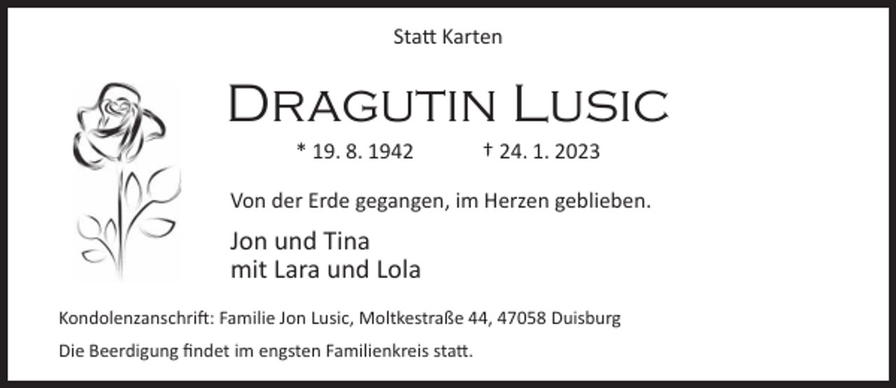 <p>Statt Karten</p><p>Dragutin Lusic<br />* 19. 8. 1942</p><p>† 24. 1. 2023</p><p>Von der Erde gegangen, im Herzen geblieben.</p><p>Jon und Tina<br />mit Lara und Lola<br />Kondolenzanschrift: Familie Jon Lusic, Moltkestraße 44, 47058 Duisburg<br />Die Beerdigung findet im engsten Familienkreis statt.</p>