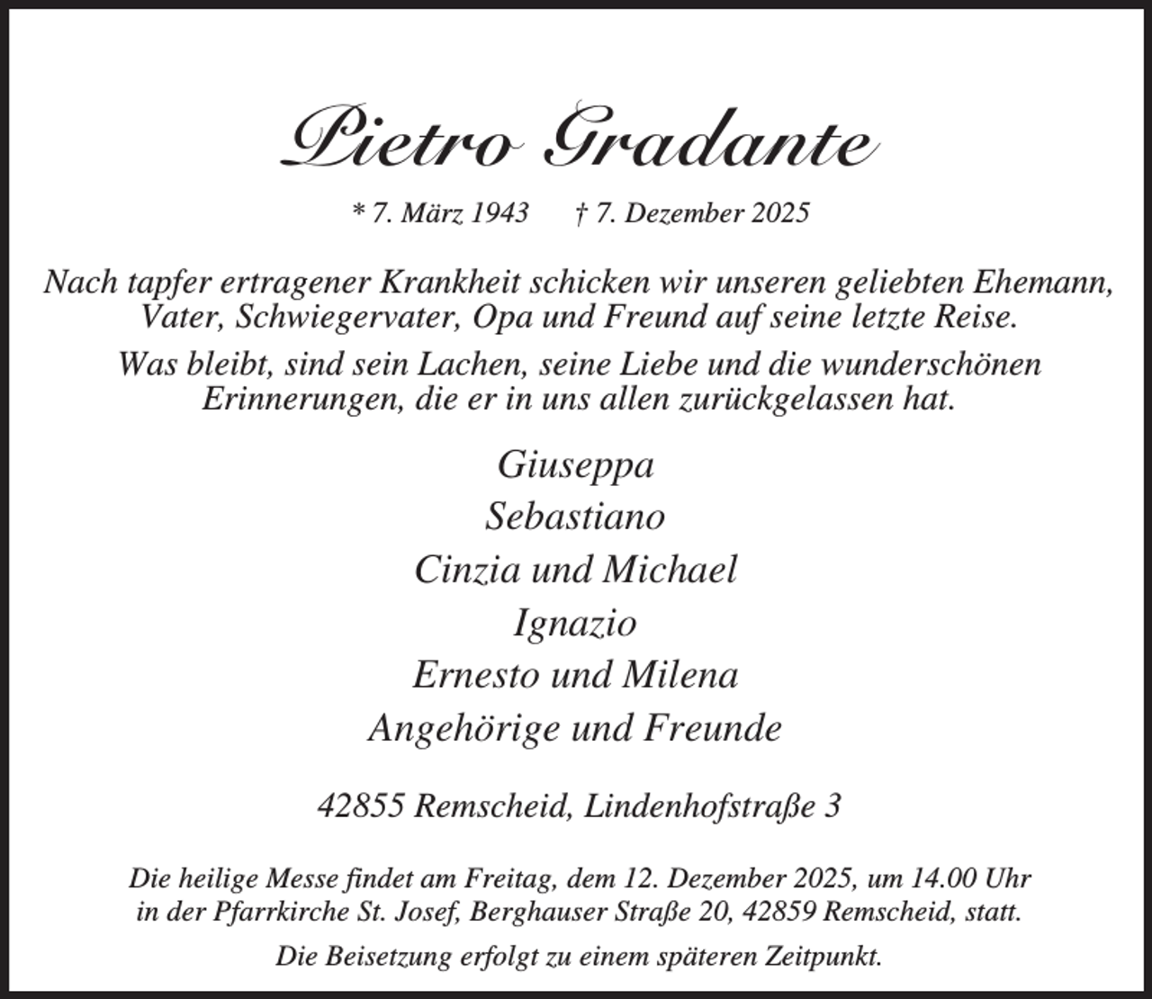 <p>Pietro Gradante<br />* 7. März 1943</p><p>† 7. Dezember 2025</p><p>Nach tapfer ertragener Krankheit schicken wir unseren geliebten Ehemann,<br />Vater, Schwiegervater, Opa und Freund auf seine letzte Reise.<br />Was bleibt, sind sein Lachen, seine Liebe und die wunderschönen<br />Erinnerungen, die er in uns allen zurückgelassen hat.</p><p>Giuseppa<br />Sebastiano<br />Cinzia und Michael<br />Ignazio<br />Ernesto und Milena<br />Angehörige und Freunde<br />42855 Remscheid, Lindenhofstraße 3<br />Die heilige Messe findet am Freitag, dem 12. Dezember 2025, um 14.00 Uhr<br />in der Pfarrkirche St. Josef, Berghauser Straße 20, 42859 Remscheid, statt.<br />Die Beisetzung erfolgt zu einem späteren Zeitpunkt.</p>