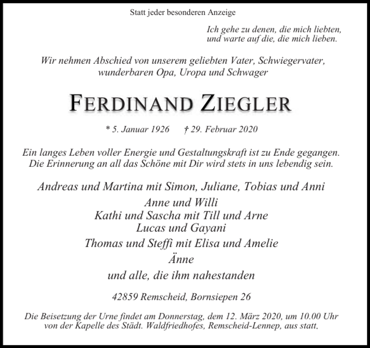 <p>Statt jeder besonderen Anzeige</p><p>Ich gehe zu denen, die mich liebten,<br />und warte auf die, die mich lieben.</p><p>Wir nehmen Abschied von unserem geliebten Vater, Schwiegervater,<br />wunderbaren Opa, Uropa und Schwager</p><p>F ERDINAND Z IEGLER<br />* 5. Januar 1926</p><p>29. Februar 2020</p><p>Ein langes Leben voller Energie und Gestaltungskraft ist zu Ende gegangen.<br />Die Erinnerung an all das Schöne mit Dir wird stets in uns lebendig sein.</p><p>Andreas und Martina mit Simon, Juliane, Tobias und Anni<br />Anne und Willi<br />Kathi und Sascha mit Till und Arne<br />Lucas und Gayani<br />Thomas und Steffi mit Elisa und Amelie<br />Änne<br />und alle, die ihm nahestanden<br />42859 Remscheid, Bornsiepen 26<br />Die Beisetzung der Urne findet am Donnerstag, dem 12. März 2020, um 10.00 Uhr<br />von der Kapelle des Städt. Waldfriedhofes, Remscheid-Lennep, aus statt</p>