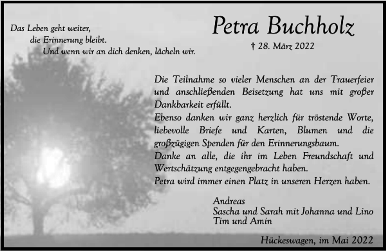 <p>Das Leben geht weiter,<br />die Erinnerung bleibt.<br />Und wenn wir an dich denken, lächeln wir.</p><p>Petra Buchholz<br />† 28. März 2022</p><p>Die Teilnahme so vieler Menschen an der Trauerfeier<br />und anschließenden Beisetzung hat uns mit großer<br />Dankbarkeit erfüllt.<br />Ebenso danken wir ganz herzlich für tröstende Worte,<br />liebevolle Briefe und Karten, Blumen und die<br />großzügigen Spenden für den Erinnerungsbaum.<br />Danke an alle, die ihr im Leben Freundschaft und<br />Wertschätzung entgegengebracht haben.<br />Petra wird immer einen Platz in unseren Herzen haben.<br />Andreas<br />Sascha und Sarah mit Johanna und Lino<br />Tim und Amin<br />Hückeswagen, im Mai 2022</p>