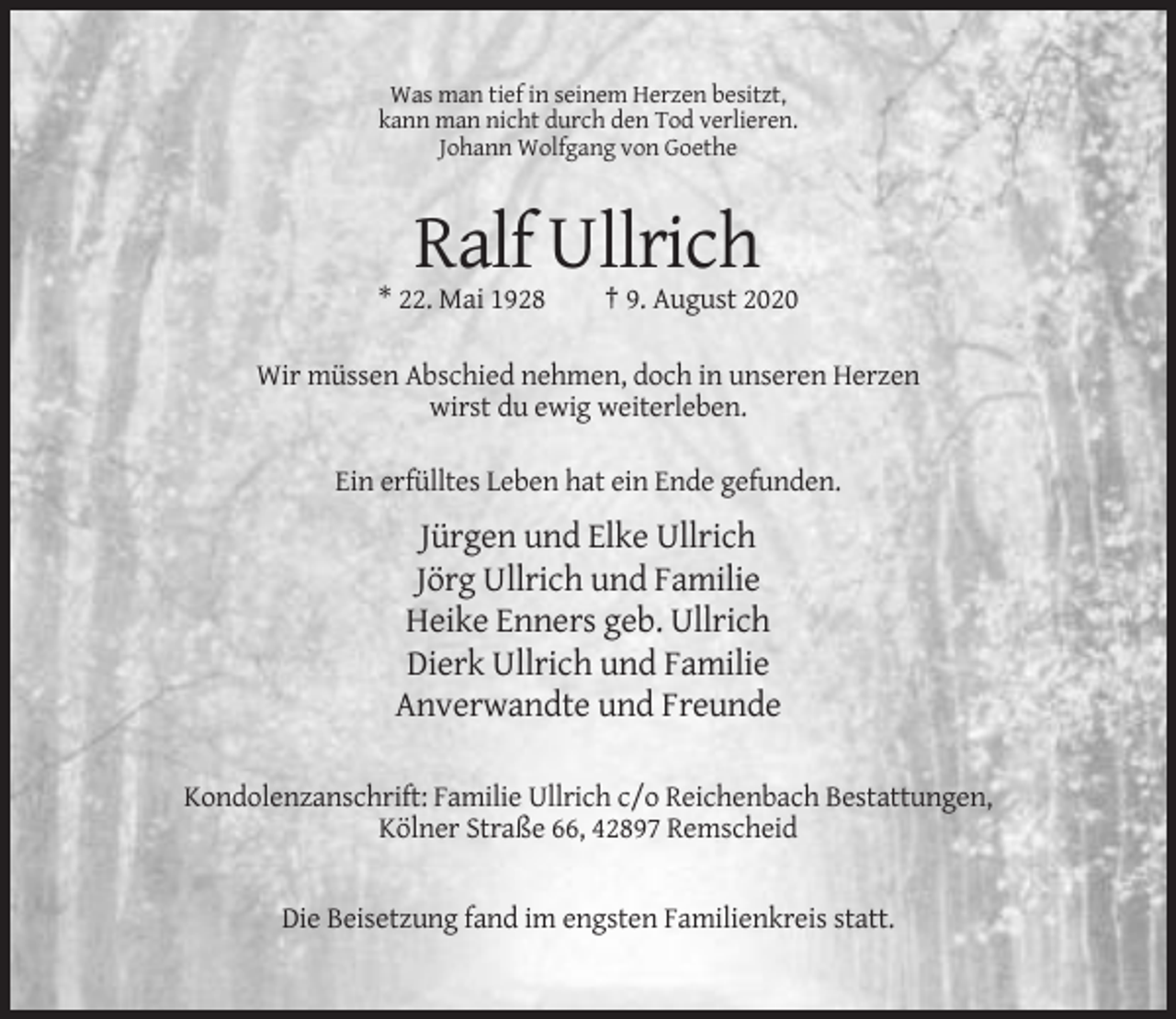<p>Was man tief in seinem Herzen besitzt,<br />kann man nicht durch den Tod verlieren.<br />Johann Wolfgang von Goethe</p><p>Ralf Ullrich<br />* 22. Mai 1928</p><p>† 9. August 2020</p><p>Wir müssen Abschied nehmen, doch in unseren Herzen<br />wirst du ewig weiterleben.<br />Ein erfülltes Leben hat ein Ende gefunden.</p><p>Jürgen und Elke Ullrich<br />Jörg Ullrich und Familie<br />Heike Enners geb. Ullrich<br />Dierk Ullrich und Familie<br />Anverwandte und Freunde<br />Kondolenzanschrift: Familie Ullrich c/o Reichenbach Bestattungen,<br />Kölner Straße 66, 42897 Remscheid</p><p>Die Beisetzung fand im engsten Familienkreis statt.</p>