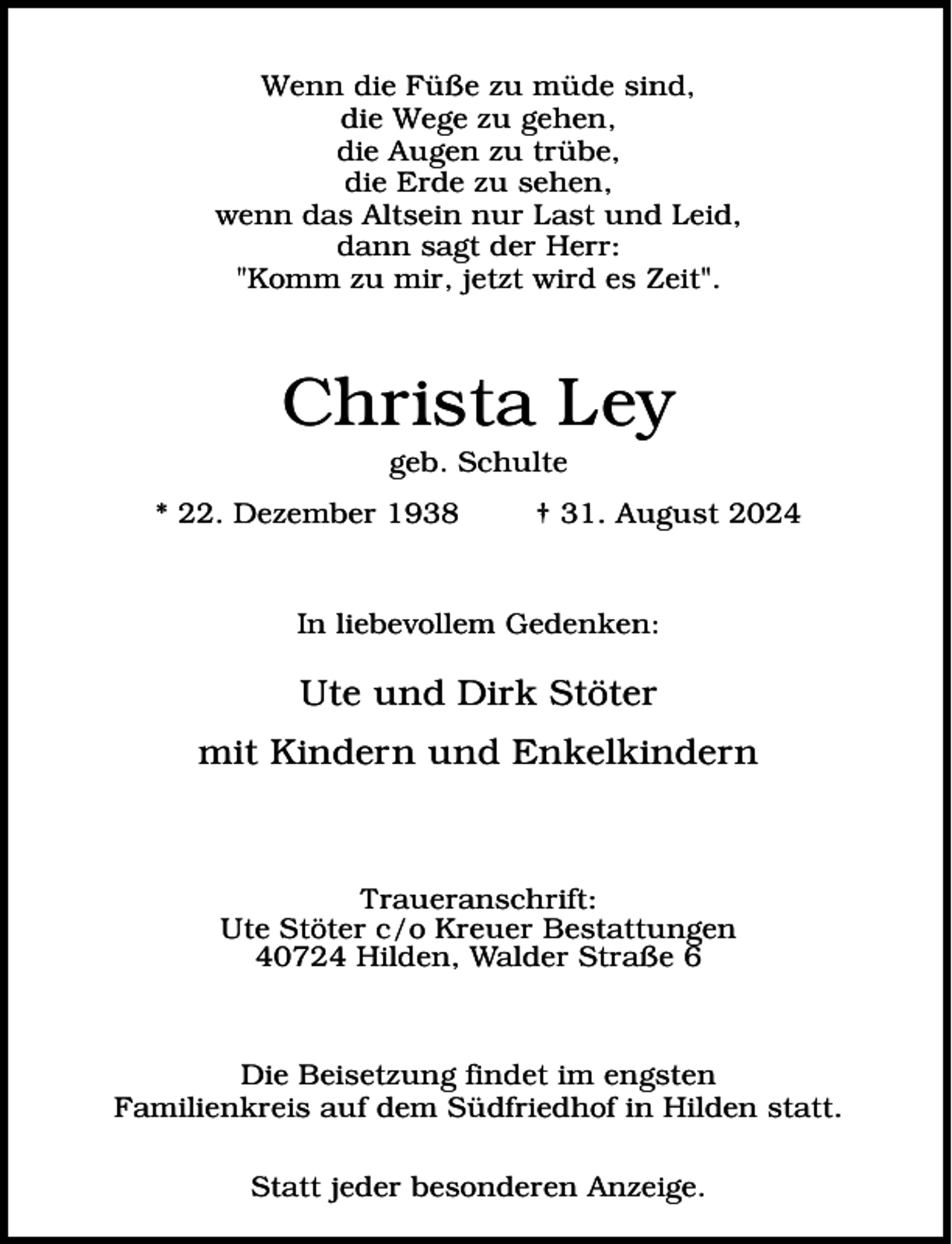 <p>Wenn die Füße zu müde sind,<br />die Wege zu gehen,<br />die Augen zu trübe,<br />die Erde zu sehen,<br />wenn das Altsein nur Last und Leid,<br />dann sagt der Herr:<br />"Komm zu mir, jetzt wird es Zeit".</p><p>Christa Ley<br />geb. Schulte</p><p>* 22. Dezember 1938</p><p>† 31. August 2024</p><p>In liebevollem Gedenken:</p><p>Ute und Dirk Stöter<br />mit Kindern und Enkelkindern</p><p>Traueranschrift:<br />Ute Stöter c/o Kreuer Bestattungen<br />40724 Hilden, Walder Straße 6</p><p>Die Beisetzung findet im engsten<br />Familienkreis auf dem Südfriedhof in Hilden statt.<br />Statt jeder besonderen Anzeige.</p>
