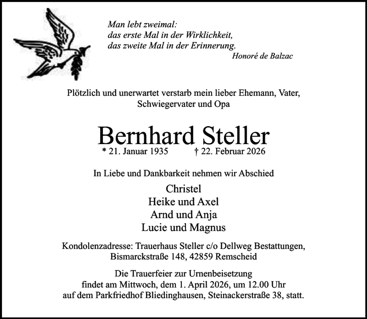 <p>Man lebt zweimal:<br />das erste Mal in der Wirklichkeit,<br />das zweite Mal in der Erinnerung.</p><p>Honoré de Balzac</p><p>Plötzlich und unerwartet verstarb mein lieber Ehemann, Vater,<br />Schwiegervater und Opa</p><p>Bernhard Steller<br />* 21. Januar 1935</p><p>† 22. Februar 2026</p><p>In Liebe und Dankbarkeit nehmen wir Abschied</p><p>Christel<br />Heike und Axel<br />Arnd und Anja<br />Lucie und Magnus<br />Kondolenzadresse: Trauerhaus Steller c/o Dellweg Bestattungen,<br />Bismarckstraße 148, 42859 Remscheid<br />Die Trauerfeier zur Urnenbeisetzung<br />findet am Mittwoch, dem 1. April 2026, um 12.00 Uhr<br />auf dem Parkfriedhof Bliedinghausen, Steinackerstraße 38, statt.</p>