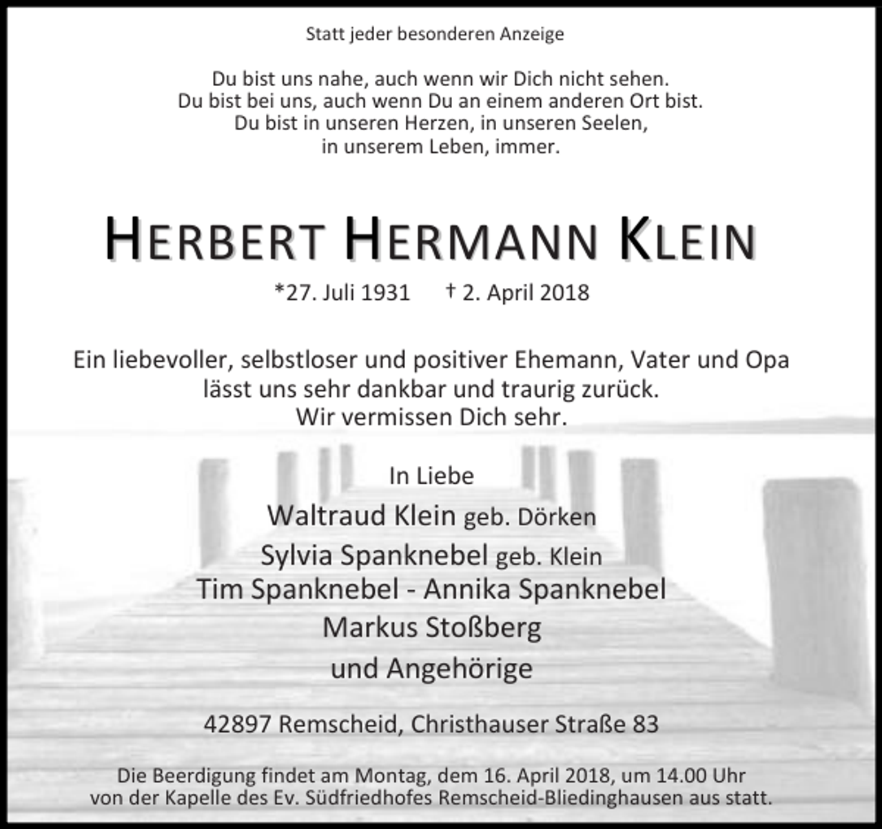 <p>Statt jeder besonderen Anzeige</p><p>Du bist uns nahe, auch wenn wir Dich nicht sehen.<br />Du bist bei uns, auch wenn Du an einem anderen Ort bist.<br />Du bist in unseren Herzen, in unseren Seelen,<br />in unserem Leben, immer.</p><p>HERBERT HERMANN KLEIN<br />*27. Juli 1931</p><p>2. April 2018</p><p>Ein liebevoller, selbstloser und positiver Ehemann, Vater und Opa<br />lässt uns sehr dankbar und traurig zurück.<br />Wir vermissen Dich sehr.<br />In Liebe<br />Waltraud Klein geb. Dörken</p><p>Sylvia Spanknebel geb. Klein<br />Tim Spanknebel - Annika Spanknebel<br />Markus Stoßberg<br />und Angehörige<br />42897 Remscheid, Christhauser Straße 83<br />Die Beerdigung findet am Montag, dem 16. April 2018, um 14.00 Uhr<br />von der Kapelle des Ev. Südfriedhofes Remscheid-Bliedinghausen aus statt.</p>