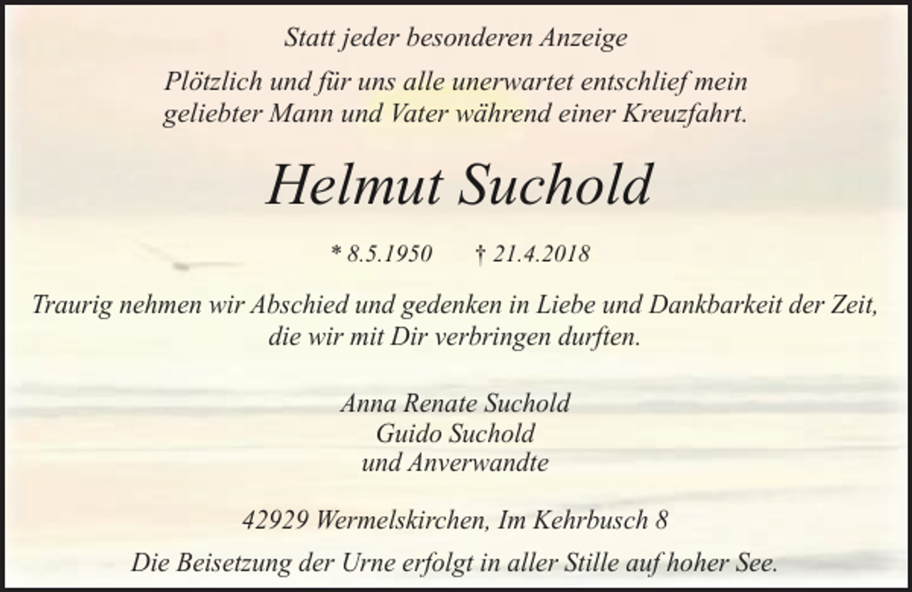 <p>Statt jeder besonderen Anzeige<br />Plötzlich und für uns alle unerwartet entschlief mein<br />geliebter Mann und Vater während einer Kreuzfahrt.</p><p>Helmut Suchold<br />* 8.5.1950</p><p>† 21.4.2018</p><p>Traurig nehmen wir Abschied und gedenken in Liebe und Dankbarkeit der Zeit,<br />die wir mit Dir verbringen durften.<br />Anna Renate Suchold<br />Guido Suchold<br />und Anverwandte<br />42929 Wermelskirchen, Im Kehrbusch 8<br />Die Beisetzung der Urne erfolgt in aller Stille auf hoher See.</p>