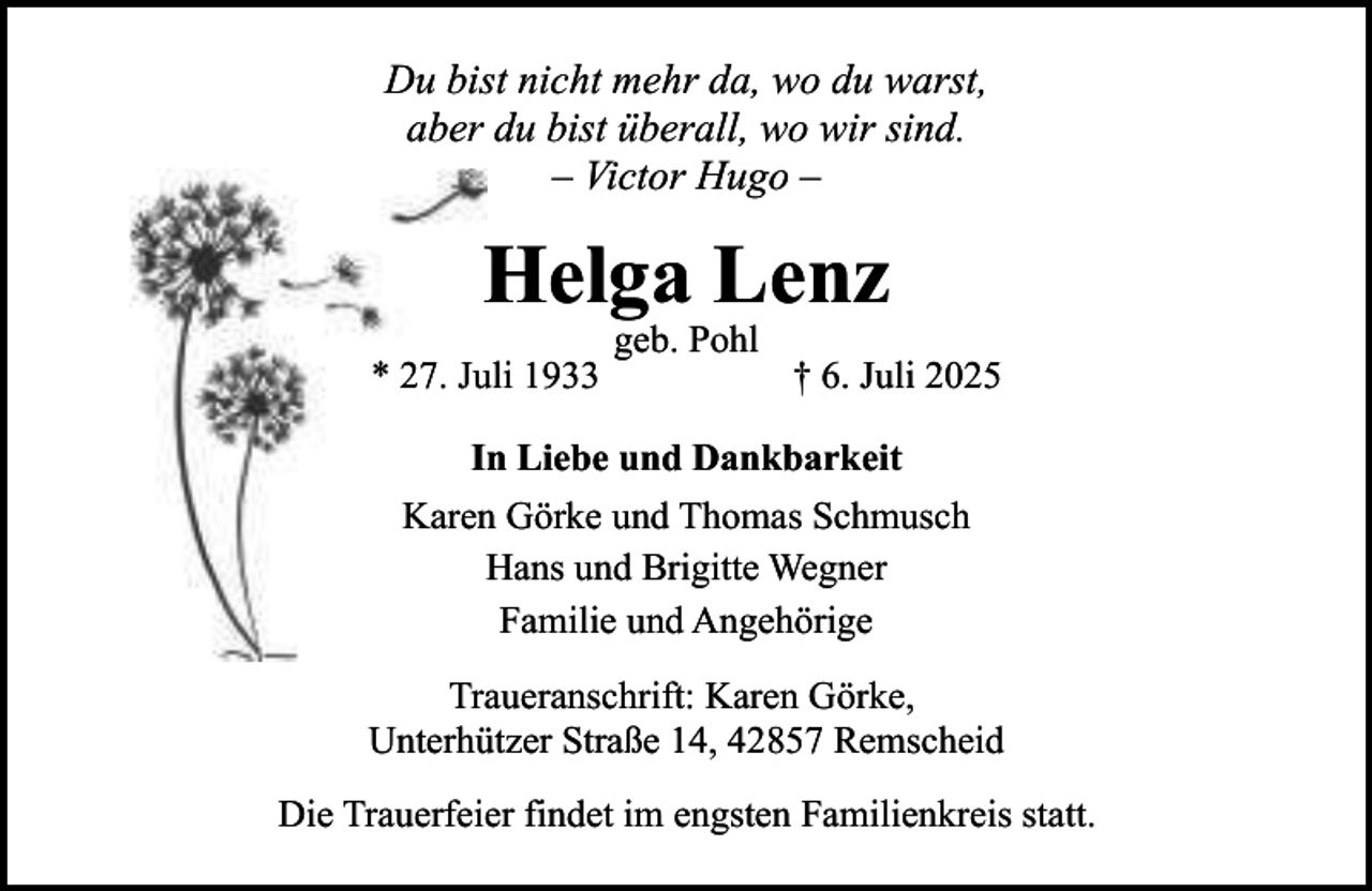 <p>Du bist nicht mehr da, wo du warst,<br />aber du bist überall, wo wir sind.<br />– Victor Hugo –</p><p>Helga Lenz<br />* 27. Juli 1933</p><p>geb. Pohl</p><p>† 6. Juli 2025</p><p>In Liebe und Dankbarkeit<br />Karen Görke und Thomas Schmusch<br />Hans und Brigitte Wegner<br />Familie und Angehörige<br />Traueranschrift: Karen Görke,<br />Unterhützer Straße 14, 42857 Remscheid<br />Die Trauerfeier findet im engsten Familienkreis statt.</p>