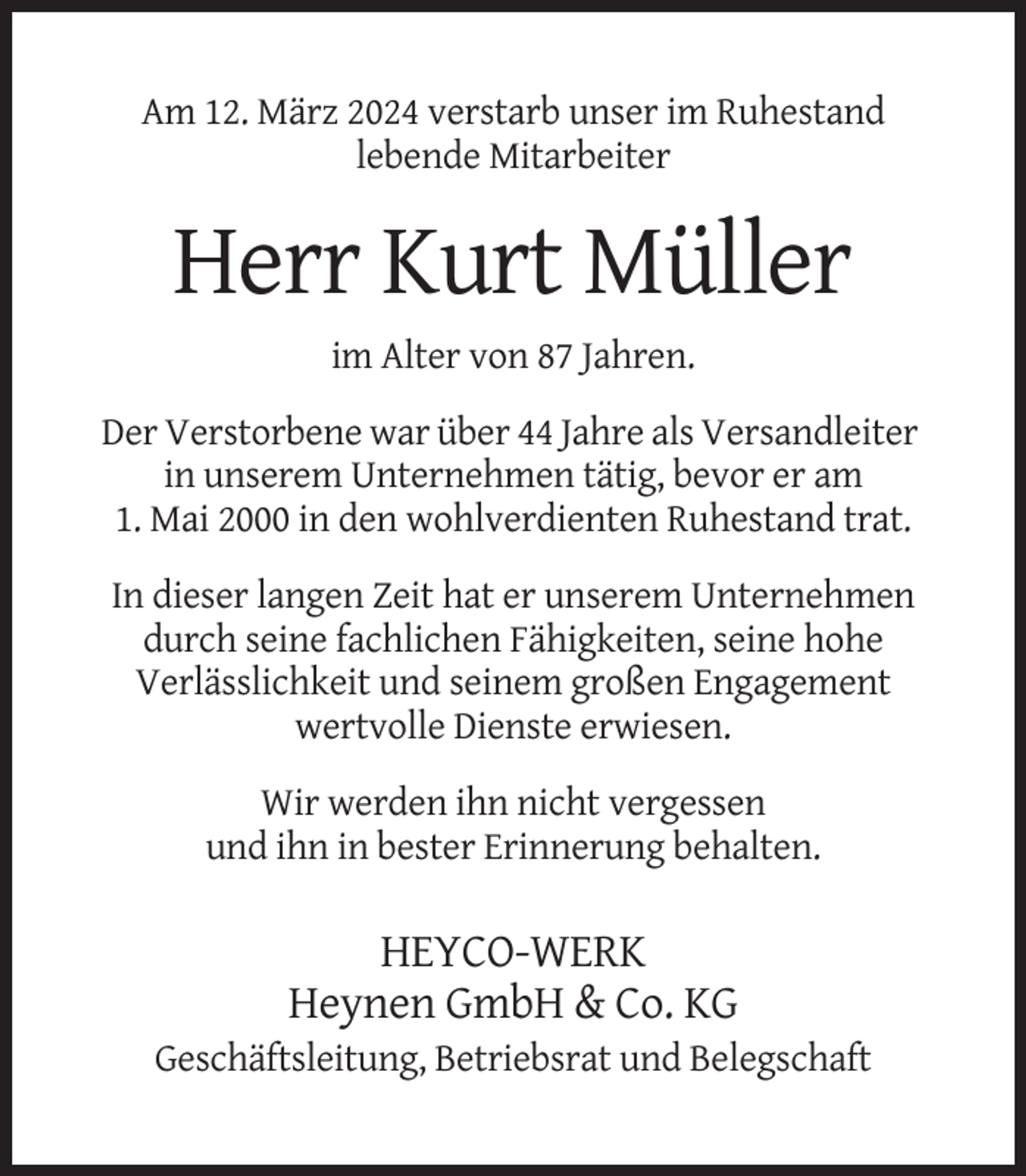 <p>Am 12. März 2024 verstarb unser im Ruhestand<br />lebende Mitarbeiter</p><p>Herr Kurt Müller<br />im Alter von 87 Jahren.<br />Der Verstorbene war über 44 Jahre als Versandleiter<br />in unserem Unternehmen tätig, bevor er am<br />1. Mai 2000 in den wohlverdienten Ruhestand trat.<br />In dieser langen Zeit hat er unserem Unternehmen<br />durch seine fachlichen Fähigkeiten, seine hohe<br />Verlässlichkeit und seinem großen Engagement<br />wertvolle Dienste erwiesen.<br />Wir werden ihn nicht vergessen<br />und ihn in bester Erinnerung behalten.</p><p>HEYCO-WERK<br />Heynen GmbH &amp; Co. KG<br />Geschäftsleitung, Betriebsrat und Belegschaft</p>