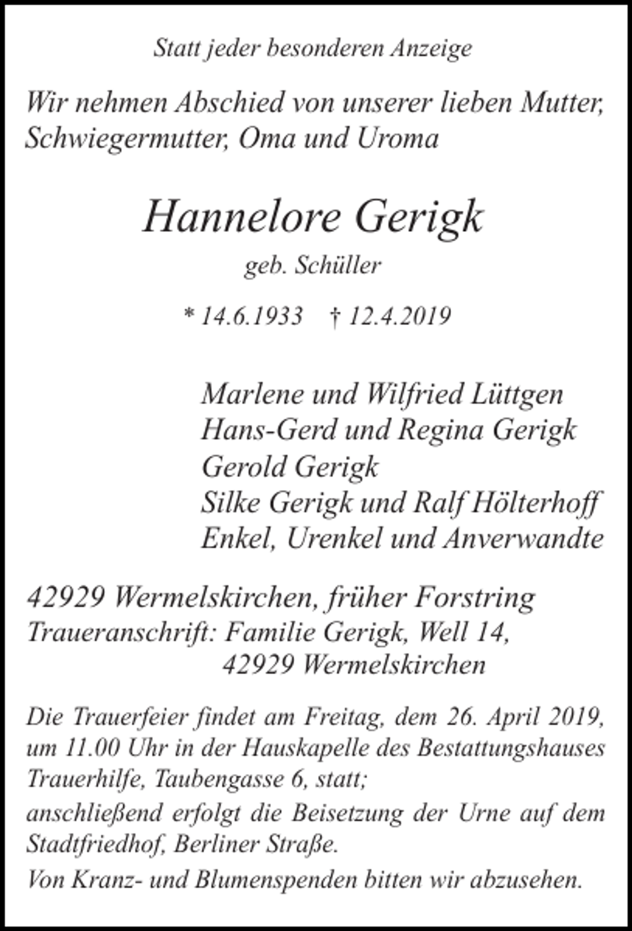 <p>Statt jeder besonderen Anzeige</p><p>Wir nehmen Abschied von unserer lieben Mutter,<br />Schwiegermutter, Oma und Uroma</p><p>Hannelore Gerigk<br />geb. Schüller</p><p>* 14.6.1933</p><p>† 12.4.2019</p><p>Marlene und Wilfried Lüttgen<br />Hans-Gerd und Regina Gerigk<br />Gerold Gerigk<br />Silke Gerigk und Ralf Hölterhoff<br />Enkel, Urenkel und Anverwandte<br />42929 Wermelskirchen, früher Forstring<br />Traueranschrift: Familie Gerigk, Well 14,<br />42929 Wermelskirchen</p><p>Die Trauerfeier findet am Freitag, dem 26. April 2019,<br />um 11.00 Uhr in der Hauskapelle des Bestattungshauses<br />Trauerhilfe, Taubengasse 6, statt;<br />anschließend erfolgt die Beisetzung der Urne auf dem<br />Stadtfriedhof, Berliner Straße.<br />Von Kranz- und Blumenspenden bitten wir abzusehen.</p>